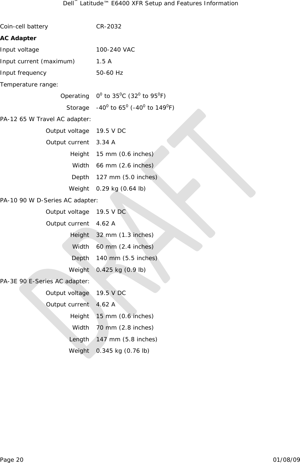 Dell™ Latitude™ E6400 XFR Setup and Features Information   Page 20                                                                                                01/08/09 Coin-cell battery  CR-2032 AC Adapter Input voltage  100-240 VAC Input current (maximum)  1.5 A Input frequency  50-60 Hz Temperature range:   Operating 00 to 350C (320 to 950F) Storage -400 to 650 (-400 to 1490F) PA-12 65 W Travel AC adapter: Output voltage  19.5 V DC Output current  3.34 A Height  15 mm (0.6 inches) Width  66 mm (2.6 inches) Depth  127 mm (5.0 inches) Weight  0.29 kg (0.64 lb) PA-10 90 W D-Series AC adapter: Output voltage  19.5 V DC Output current  4.62 A Height  32 mm (1.3 inches) Width  60 mm (2.4 inches) Depth  140 mm (5.5 inches) Weight  0.425 kg (0.9 lb) PA-3E 90 E-Series AC adapter: Output voltage  19.5 V DC Output current  4.62 A Height  15 mm (0.6 inches) Width  70 mm (2.8 inches) Length  147 mm (5.8 inches) Weight  0.345 kg (0.76 lb)    