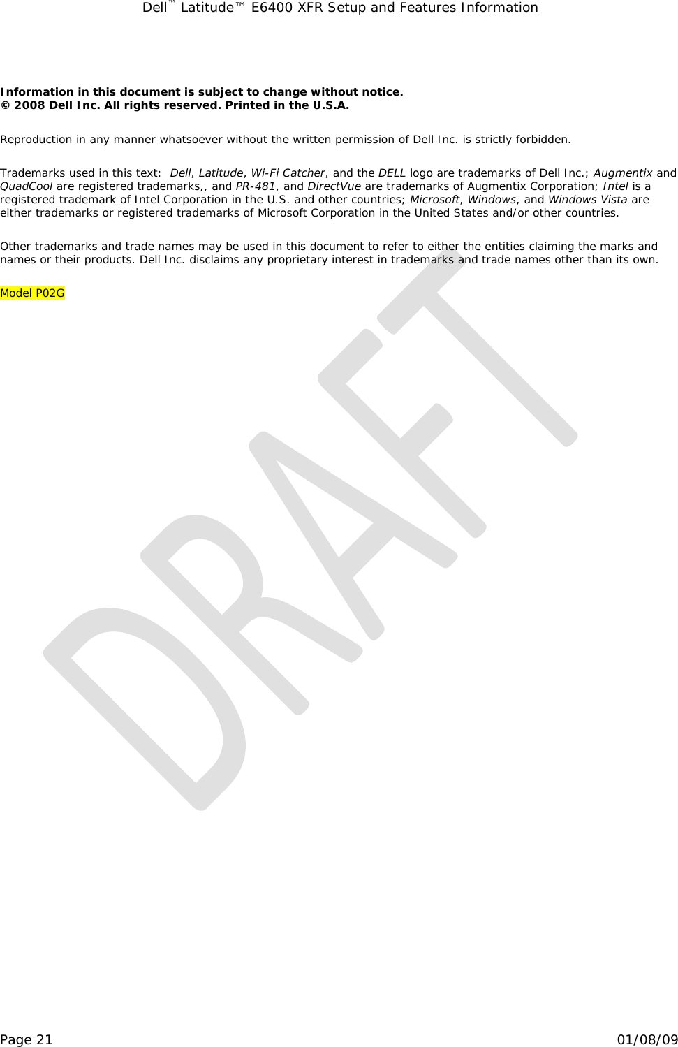 Dell™ Latitude™ E6400 XFR Setup and Features Information   Page 21                                                                                                01/08/09  Information in this document is subject to change without notice.  © 2008 Dell Inc. All rights reserved. Printed in the U.S.A. Reproduction in any manner whatsoever without the written permission of Dell Inc. is strictly forbidden. Trademarks used in this text:  Dell, Latitude, Wi-Fi Catcher, and the DELL logo are trademarks of Dell Inc.; Augmentix and QuadCool are registered trademarks,, and PR-481, and DirectVue are trademarks of Augmentix Corporation; Intel is a registered trademark of Intel Corporation in the U.S. and other countries; Microsoft, Windows, and Windows Vista are either trademarks or registered trademarks of Microsoft Corporation in the United States and/or other countries. Other trademarks and trade names may be used in this document to refer to either the entities claiming the marks and names or their products. Dell Inc. disclaims any proprietary interest in trademarks and trade names other than its own. Model P02G 