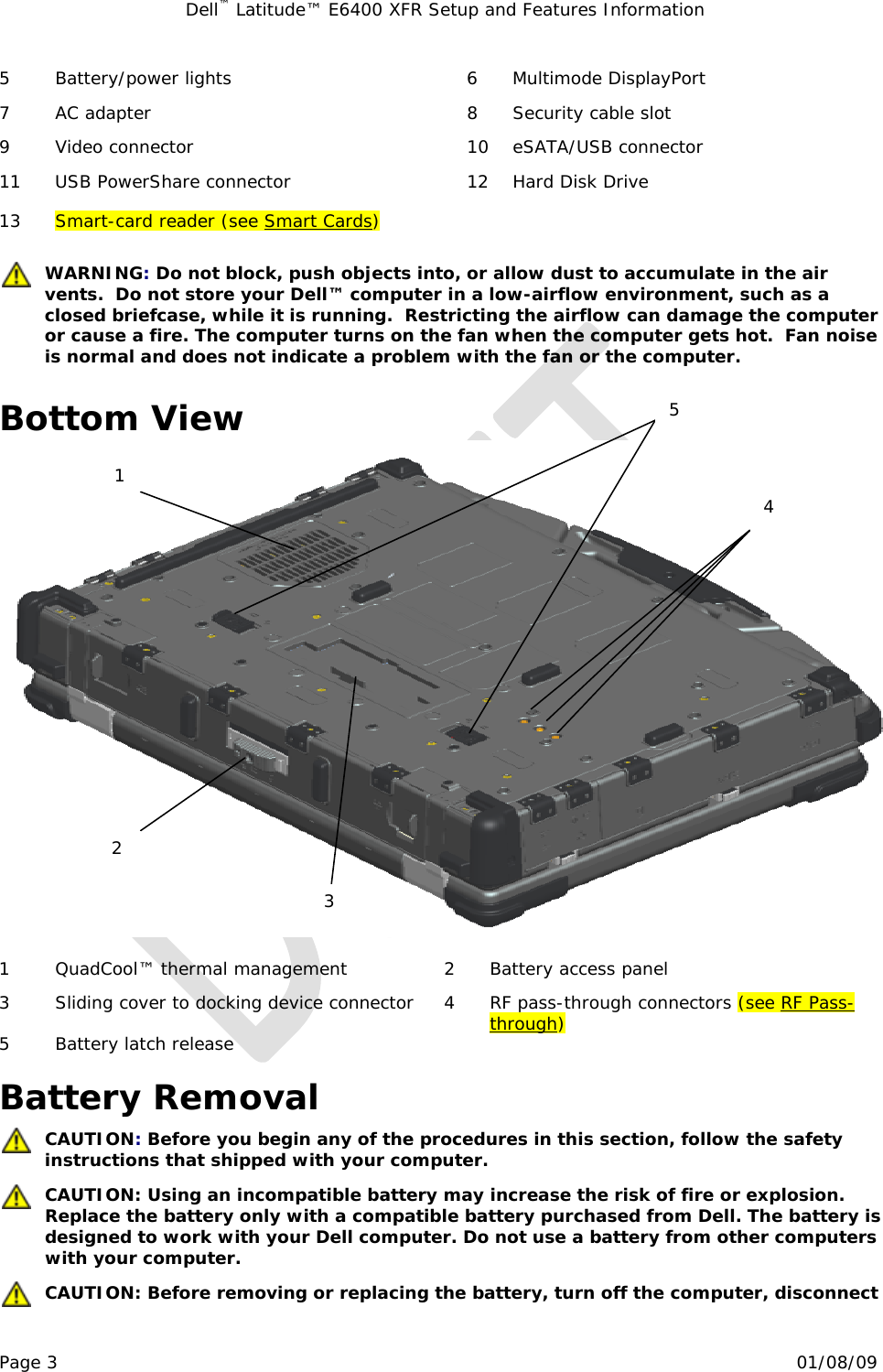 Dell™ Latitude™ E6400 XFR Setup and Features Information   Page 3                                                                                                01/08/09 5  Battery/power lights  6  Multimode DisplayPort 7  AC adapter  8  Security cable slot 9  Video connector  10  eSATA/USB connector 11  USB PowerShare connector  12  Hard Disk Drive 13  Smart-card reader (see Smart Cards)     WARNING: Do not block, push objects into, or allow dust to accumulate in the air vents.  Do not store your Dell™ computer in a low-airflow environment, such as a closed briefcase, while it is running.  Restricting the airflow can damage the computer or cause a fire. The computer turns on the fan when the computer gets hot.  Fan noise is normal and does not indicate a problem with the fan or the computer.  Bottom View   1  QuadCool™ thermal management  2  Battery access panel 3  Sliding cover to docking device connector   4  RF pass-through connectors (see RF Pass-through) 5 Battery latch release     Battery Removal  CAUTION: Before you begin any of the procedures in this section, follow the safety instructions that shipped with your computer.  CAUTION: Using an incompatible battery may increase the risk of fire or explosion. Replace the battery only with a compatible battery purchased from Dell. The battery is designed to work with your Dell computer. Do not use a battery from other computers with your computer.  CAUTION: Before removing or replacing the battery, turn off the computer, disconnect 1 2 3 4 5 