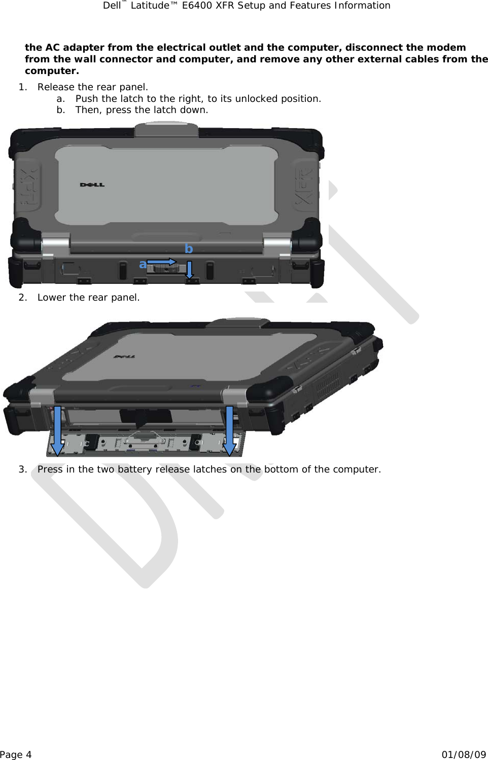 Dell™ Latitude™ E6400 XFR Setup and Features Information   Page 4                                                                                                01/08/09 the AC adapter from the electrical outlet and the computer, disconnect the modem from the wall connector and computer, and remove any other external cables from the computer. 1. Release the rear panel.   a. Push the latch to the right, to its unlocked position. b. Then, press the latch down.  2. Lower the rear panel.  3. Press in the two battery release latches on the bottom of the computer.  ab 