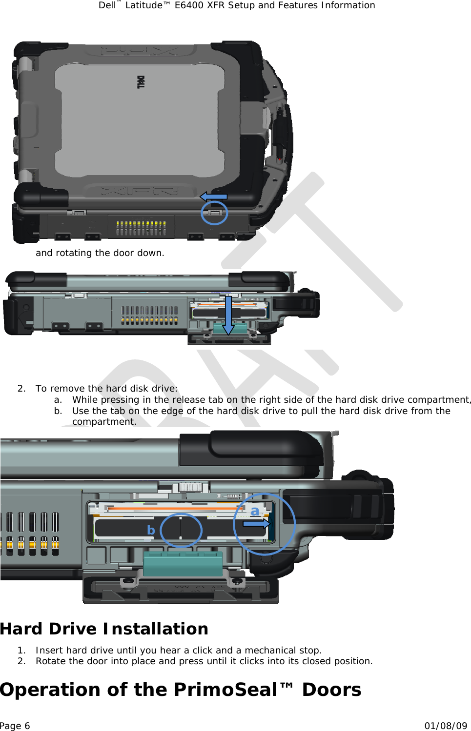 Dell™ Latitude™ E6400 XFR Setup and Features Information   Page 6                                                                                                01/08/09  and rotating the door down.      2. To remove the hard disk drive: a. While pressing in the release tab on the right side of the hard disk drive compartment, b. Use the tab on the edge of the hard disk drive to pull the hard disk drive from the compartment.  Hard Drive Installation 1. Insert hard drive until you hear a click and a mechanical stop. 2. Rotate the door into place and press until it clicks into its closed position.  Operation of the PrimoSeal™ Doors a b 