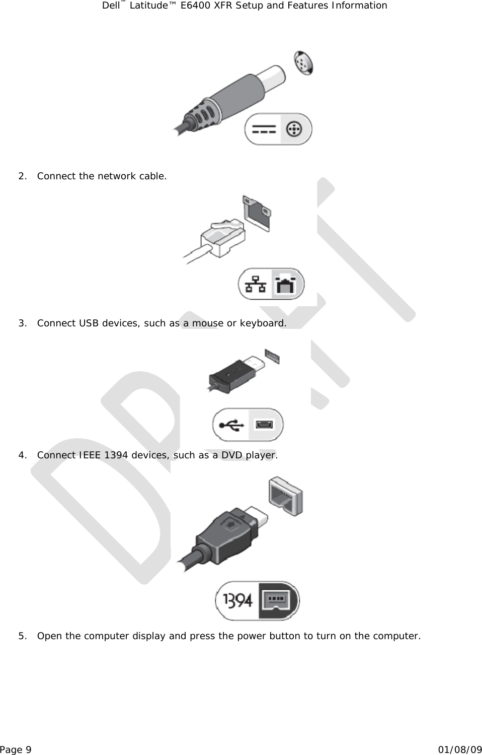 Dell™ Latitude™ E6400 XFR Setup and Features Information   Page 9                                                                                                01/08/09   2. Connect the network cable.   3. Connect USB devices, such as a mouse or keyboard.  4. Connect IEEE 1394 devices, such as a DVD player.  5. Open the computer display and press the power button to turn on the computer. 