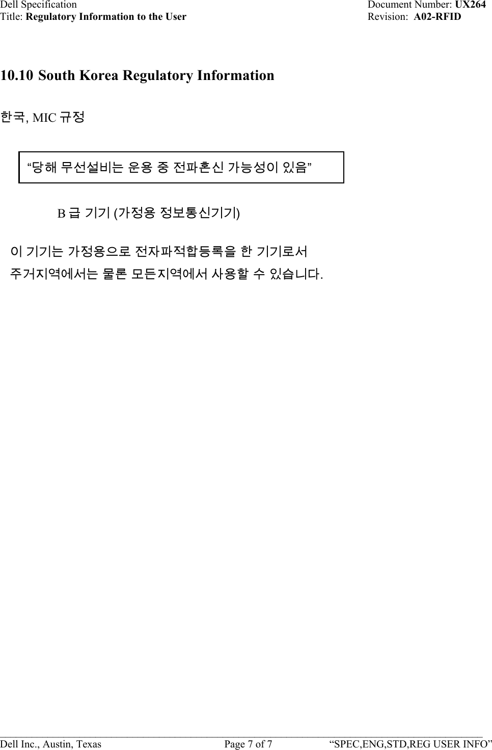 Dell Specification    Document Number: UX264 Title: Regulatory Information to the User    Revision:  A02-RFID   10.10 South Korea Regulatory Information  한국, MIC 규정 “당해 무선설비는 운용 중 전파혼신 가능성이 있음”    B급 기기 (가정용 정보통신기기)  이 기기는 가정용으로 전자파적합등록을 한 기기로서 주거지역에서는 물론 모든지역에서 사용할 수 있습니다. ___________________________________________________________________________________________ Dell Inc., Austin, Texas    Page 7 of 7  “SPEC,ENG,STD,REG USER INFO”  