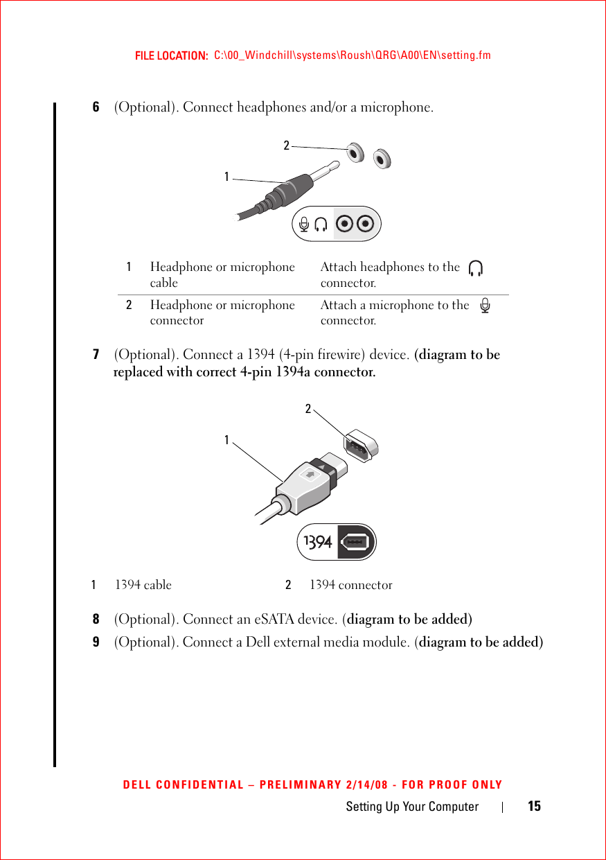 Setting Up Your Computer 15FILE LOCATION:  C:\00_Windchill\systems\Roush\QRG\A00\EN\setting.fmDELL CONFIDENTIAL – PRELIMINARY 2/14/08 - FOR PROOF ONLY6(Optional). Connect headphones and/or a microphone. 7(Optional). Connect a 1394 (4-pin firewire) device. (diagram to be replaced with correct 4-pin 1394a connector.8(Optional). Connect an eSATA device. (diagram to be added)9(Optional). Connect a Dell external media module. (diagram to be added)1Headphone or microphone cableAttach headphones to the   connector. 2Headphone or microphone connector Attach a microphone to the   connector.11394 cable 21394 connector2121