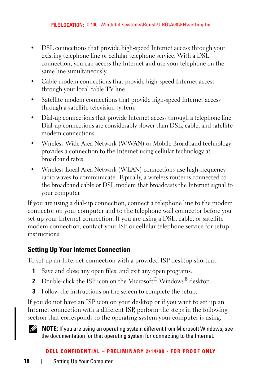 18 Setting Up Your ComputerFILE LOCATION:  C:\00_Windchill\systems\Roush\QRG\A00\EN\setting.fmDELL CONFIDENTIAL – PRELIMINARY 2/14/08 - FOR PROOF ONLY• DSL connections that provide high-speed Internet access through your existing telephone line or cellular telephone service. With a DSL connection, you can access the Internet and use your telephone on the same line simultaneously.• Cable modem connections that provide high-speed Internet access through your local cable TV line.• Satellite modem connections that provide high-speed Internet access through a satellite television system.• Dial-up connections that provide Internet access through a telephone line. Dial-up connections are considerably slower than DSL, cable, and satellite modem connections.• Wireless Wide Area Network (WWAN) or Mobile Broadband technology provides a connection to the Internet using cellular technology at broadband rates.• Wireless Local Area Network (WLAN) connections use high-frequency radio waves to communicate. Typically, a wireless router is connected to the broadband cable or DSL modem that broadcasts the Internet signal to your computer.If you are using a dial-up connection, connect a telephone line to the modem connector on your computer and to the telephone wall connector before you set up your Internet connection. If you are using a DSL, cable, or satellite modem connection, contact your ISP or cellular telephone service for setup instructions.Setting Up Your Internet ConnectionTo set up an Internet connection with a provided ISP desktop shortcut:1Save and close any open files, and exit any open programs.2Double-click the ISP icon on the Microsoft® Windows® desktop.3Follow the instructions on the screen to complete the setup.If you do not have an ISP icon on your desktop or if you want to set up an Internet connection with a different ISP, perform the steps in the following section that corresponds to the operating system your computer is using. NOTE: If you are using an operating system different from Microsoft Windows, see the documentation for that operating system for connecting to the Internet.