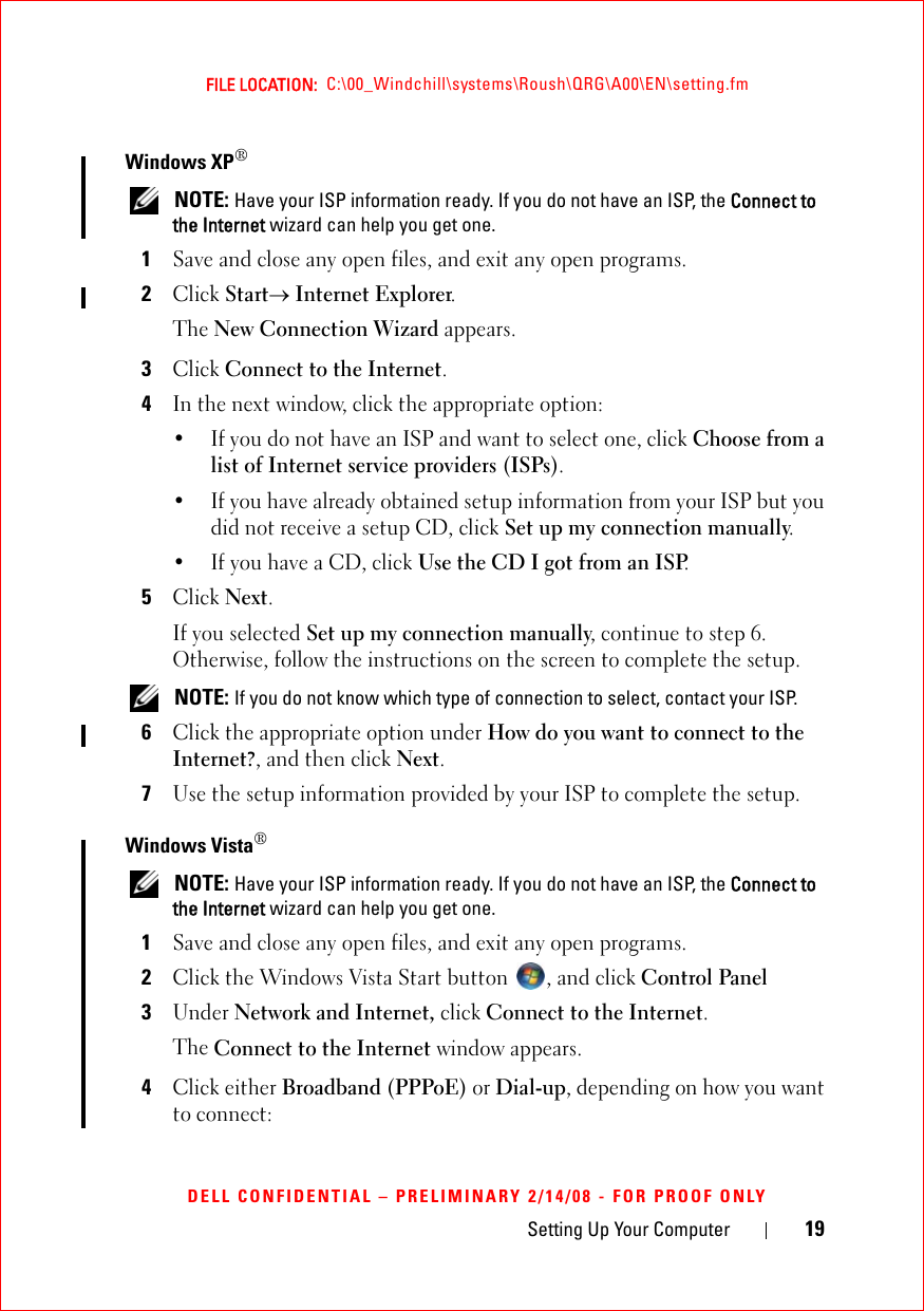 Setting Up Your Computer 19FILE LOCATION:  C:\00_Windchill\systems\Roush\QRG\A00\EN\setting.fmDELL CONFIDENTIAL – PRELIMINARY 2/14/08 - FOR PROOF ONLYWindows XP® NOTE: Have your ISP information ready. If you do not have an ISP, the Connect to the Internet wizard can help you get one.1Save and close any open files, and exit any open programs.2Click Start→ Internet Explorer.The New Connection Wizard appears.3Click Connect to the Internet.4In the next window, click the appropriate option:• If you do not have an ISP and want to select one, click Choose from a list of Internet service providers (ISPs).• If you have already obtained setup information from your ISP but you did not receive a setup CD, click Set up my connection manually.• If you have a CD, click Use the CD I got from an ISP.5Click Next.If you selected Set up my connection manually, continue to step 6. Otherwise, follow the instructions on the screen to complete the setup. NOTE: If you do not know which type of connection to select, contact your ISP.6Click the appropriate option under How do you want to connect to the Internet?, and then click Next.7Use the setup information provided by your ISP to complete the setup.Windows Vista® NOTE: Have your ISP information ready. If you do not have an ISP, the Connect to the Internet wizard can help you get one.1Save and close any open files, and exit any open programs.2Click the Windows Vista Start button  , and click Control Panel3Under Network and Internet, click Connect to the Internet.The Connect to the Internet window appears.4Click either Broadband (PPPoE) or Dial-up, depending on how you want to connect: