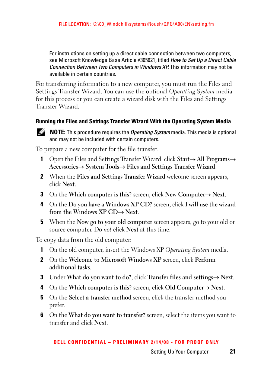 Setting Up Your Computer 21FILE LOCATION:  C:\00_Windchill\systems\Roush\QRG\A00\EN\setting.fmDELL CONFIDENTIAL – PRELIMINARY 2/14/08 - FOR PROOF ONLYFor instructions on setting up a direct cable connection between two computers, see Microsoft Knowledge Base Article #305621, titled How to Set Up a Direct Cable Connection Between Two Computers in Windows XP. This information may not be available in certain countries.For transferring information to a new computer, you must run the Files and Settings Transfer Wizard. You can use the optional Operating System media for this process or you can create a wizard disk with the Files and Settings Transfer Wizard.Running the Files and Settings Transfer Wizard With the Operating System Media NOTE: This procedure requires the Operating System media. This media is optional and may not be included with certain computers.To prepare a new computer for the file transfer:1Open the Files and Settings Transfer Wizard: click Start→ All Programs→ Accessories→ System Tools→ Files and Settings Transfer Wizard. 2When the Files and Settings Transfer Wizard welcome screen appears, click Next.3On the Which computer is this? screen, click New Computer→ Next.4On the Do you have a Windows XP CD? screen, click I will use the wizard from the Windows XP CD→ Next.5When the Now go to your old computer screen appears, go to your old or source computer. Do not click Next at this time.To copy data from the old computer:1On the old computer, insert the Windows XP Operating System media.2On the Welcome to Microsoft Windows XP screen, click Perform additional tasks.3Under What do you want to do?, click Transfer files and settings→ Next.4On the Which computer is this? screen, click Old Computer→ Next.5On the Select a transfer method screen, click the transfer method you prefer.6On the What do you want to transfer? screen, select the items you want to transfer and click Next.