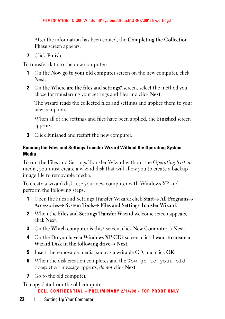 22 Setting Up Your ComputerFILE LOCATION:  C:\00_Windchill\systems\Roush\QRG\A00\EN\setting.fmDELL CONFIDENTIAL – PRELIMINARY 2/14/08 - FOR PROOF ONLYAfter the information has been copied, the Completing the Collection Phase screen appears.7Click Finish.To transfer data to the new computer:1On the Now go to your old computer screen on the new computer, click Next.2On the Where are the files and settings? screen, select the method you chose for transferring your settings and files and click Next.The wizard reads the collected files and settings and applies them to your new computer.When all of the settings and files have been applied, the Finished screen appears.3Click Finished and restart the new computer.Running the Files and Settings Transfer Wizard Without the Operating System MediaTo run the Files and Settings Transfer Wizard without the Operating System media, you must create a wizard disk that will allow you to create a backup image file to removable media. To create a wizard disk, use your new computer with Windows XP and perform the following steps:1Open the Files and Settings Transfer Wizard: click Start→ All Programs→ Accessories→ System Tools→ Files and Settings Transfer Wizard.2When the Files and Settings Transfer Wizard welcome screen appears, click Next.3On the Which computer is this? screen, click New Computer→ Next.4On the Do you have a Windows XP CD? screen, click I want to create a Wizard Disk in the following drive→ Next.5Insert the removable media, such as a writable CD, and click OK.6When the disk creation completes and the Now go to your old computer message appears, do not click Next.7Go to the old computer.To copy data from the old computer: