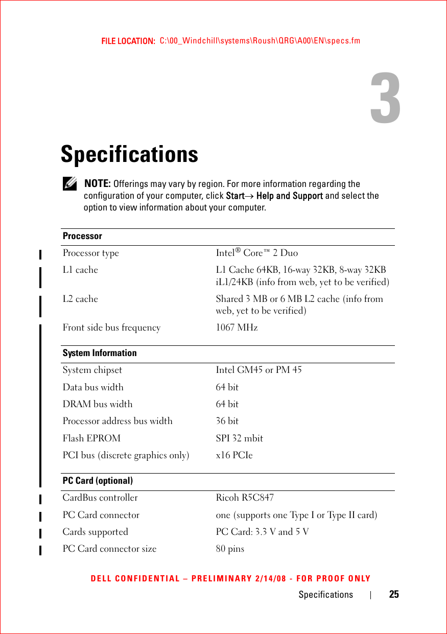 Specifications 25FILE LOCATION:  C:\00_Windchill\systems\Roush\QRG\A00\EN\specs.fmDELL CONFIDENTIAL – PRELIMINARY 2/14/08 - FOR PROOF ONLY3Specifications NOTE: Offerings may vary by region. For more information regarding the configuration of your computer, click Start→ Help and Support and select the option to view information about your computer. ProcessorProcessor type Intel® Core™ 2 DuoL1 cache L1 Cache 64KB, 16-way 32KB, 8-way 32KB iL1/24KB (info from web, yet to be verified)L2 cache Shared 3 MB or 6 MB L2 cache (info from web, yet to be verified)Front side bus frequency 1067 MHzSystem InformationSystem chipset Intel GM45 or PM 45 Data bus width 64 bitDRAM bus width 64 bitProcessor address bus width 36 bitFlash EPROM SPI 32 mbitPCI bus (discrete graphics only) x16 PCIePC Card (optional)CardBus controller Ricoh R5C847PC Card connector one (supports one Type I or Type II card)Cards supported PC Card: 3.3 V and 5 VPC Card connector size 80 pins