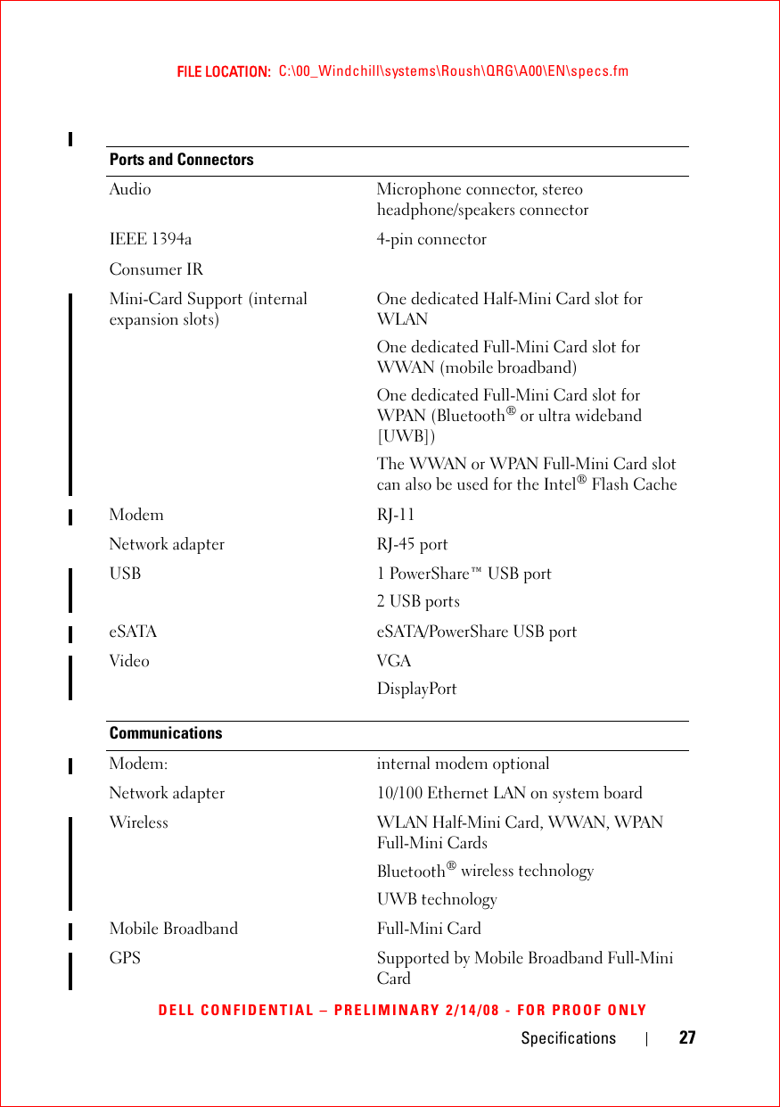 Specifications 27FILE LOCATION:  C:\00_Windchill\systems\Roush\QRG\A00\EN\specs.fmDELL CONFIDENTIAL – PRELIMINARY 2/14/08 - FOR PROOF ONLYPorts and ConnectorsAudio Microphone connector, stereo headphone/speakers connectorIEEE 1394a 4-pin connectorConsumer IRMini-Card Support (internal expansion slots) One dedicated Half-Mini Card slot for WLANOne dedicated Full-Mini Card slot for WWAN (mobile broadband)One dedicated Full-Mini Card slot for WPAN (Bluetooth® or ultra wideband [UWB])The WWAN or WPAN Full-Mini Card slot can also be used for the Intel® Flash CacheModem RJ-11 Network adapter RJ-45 portUSB 1 PowerShare™ USB port2 USB portseSATA eSATA/PowerShare USB portVideo VGADisplayPortCommunicationsModem: internal modem optionalNetwork adapter 10/100 Ethernet LAN on system boardWireless WLAN Half-Mini Card, WWAN, WPAN Full-Mini CardsBluetooth® wireless technologyUWB technologyMobile Broadband Full-Mini CardGPS Supported by Mobile Broadband Full-Mini Card