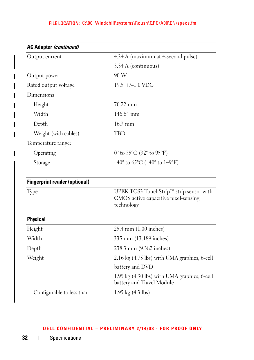 32 SpecificationsFILE LOCATION:  C:\00_Windchill\systems\Roush\QRG\A00\EN\specs.fmDELL CONFIDENTIAL – PRELIMINARY 2/14/08 - FOR PROOF ONLYOutput current 4.34 A (maximum at 4-second pulse)3.34 A (continuous)Output power  90 WRated output voltage 19.5 +/–1.0 VDCDimensions Height70.22 mmWidth146.64 mmDepth16.3 mmWeight (with cables)TBDTemperature range:Operating0° to 35°C (32° to 95°F)Storage–40° to 65°C (–40° to 149°F)Fingerprint reader (optional) Type UPEK TCS3 TouchStrip™ strip sensor with CMOS active capacitive pixel-sensing technologyPhysicalHeight  25.4 mm (1.00 inches) Width  335 mm (13.189 inches)Depth  238.3 mm (9.382 inches)Weight 2.16 kg (4.75 lbs) with UMA graphics, 6-cellbattery and DVD1.95 kg (4.30 lbs) with UMA graphics; 6-cell battery and Travel ModuleConfigurable to less than1.95 kg (4.3 lbs)AC Adapter (continued)