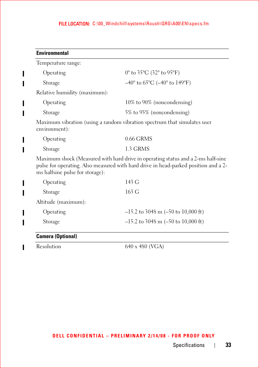 Specifications 33FILE LOCATION:  C:\00_Windchill\systems\Roush\QRG\A00\EN\specs.fmDELL CONFIDENTIAL – PRELIMINARY 2/14/08 - FOR PROOF ONLYEnvironmentalTemperature range:Operating0° to 35°C (32° to 95°F)Storage–40° to 65°C (–40° to 149°F)Relative humidity (maximum):Operating10% to 90% (noncondensing)Storage5% to 95% (noncondensing)Maximum vibration (using a random vibration spectrum that simulates user environment):Operating0.66 GRMSStorage1.3 GRMSMaximum shock (Measured with hard drive in operating status and a 2-ms half-sine pulse for operating. Also measured with hard drive in head-parked position and a 2-ms halfsine pulse for storage):Operating143 GStorage163 GAltitude (maximum):Operating–15.2 to 3048 m (–50 to 10,000 ft)Storage–15.2 to 3048 m (–50 to 10,000 ft)Camera (Optional)Resolution 640 x 480 (VGA)