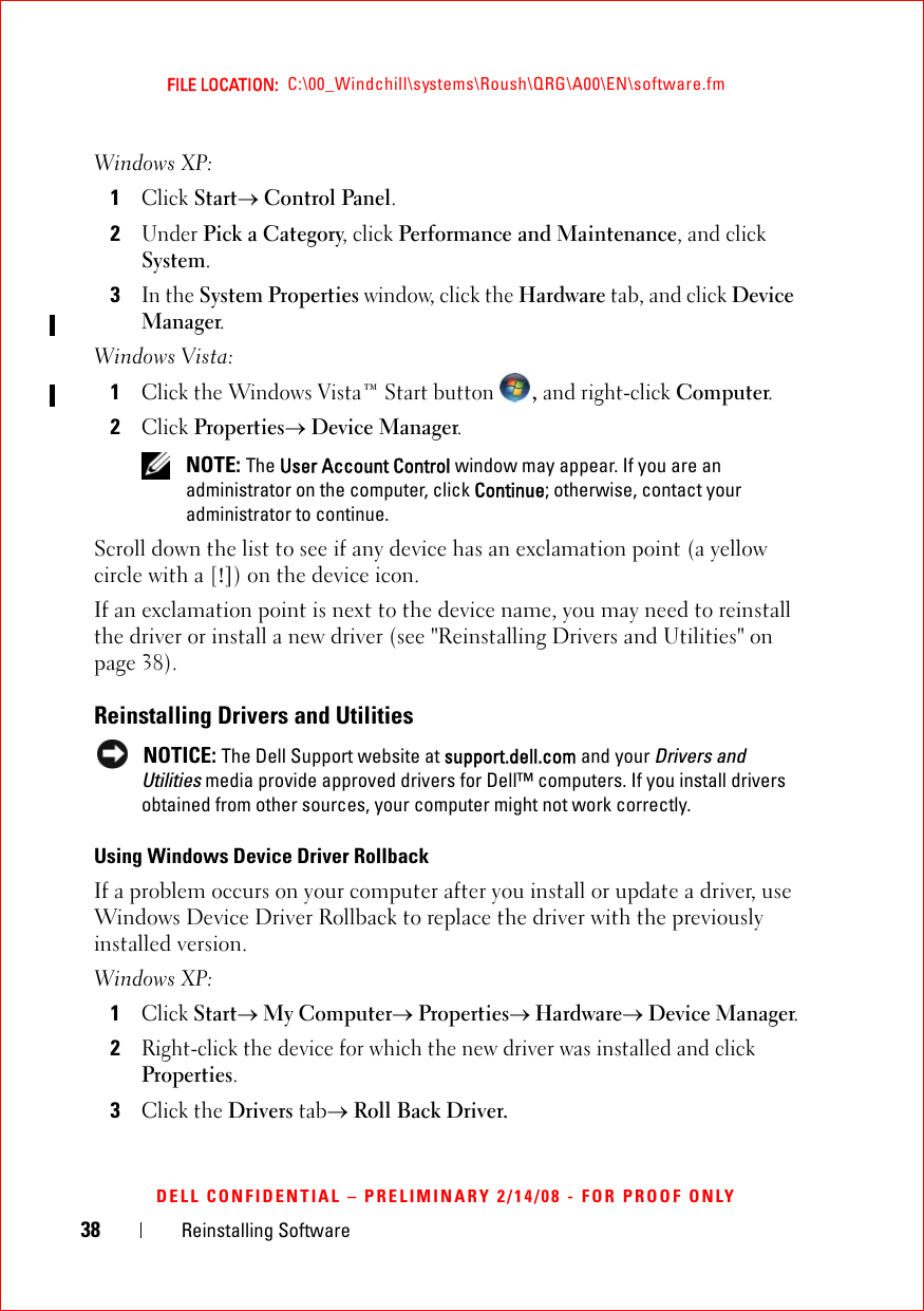 38 Reinstalling SoftwareFILE LOCATION:  C:\00_Windchill\systems\Roush\QRG\A00\EN\software.fmDELL CONFIDENTIAL – PRELIMINARY 2/14/08 - FOR PROOF ONLYWindows XP:1Click Start→ Control Panel.2Under Pick a Category, click Performance and Maintenance, and click System.3In the System Properties window, click the Hardware tab, and click Device Manager.Windows Vista:1Click the Windows Vista™ Start button , and right-click Computer.2Click Properties→ Device Manager. NOTE: The User Account Control window may appear. If you are an administrator on the computer, click Continue; otherwise, contact your administrator to continue.Scroll down the list to see if any device has an exclamation point (a yellow circle with a [!]) on the device icon.If an exclamation point is next to the device name, you may need to reinstall the driver or install a new driver (see &quot;Reinstalling Drivers and Utilities&quot; on page 38).Reinstalling Drivers and Utilities NOTICE: The Dell Support website at support.dell.com and your Drivers and Utilities media provide approved drivers for Dell™ computers. If you install drivers obtained from other sources, your computer might not work correctly.Using Windows Device Driver RollbackIf a problem occurs on your computer after you install or update a driver, use Windows Device Driver Rollback to replace the driver with the previously installed version. Windows XP:1Click Start→ My Computer→ Properties→ Hardware→ Device Manager.2Right-click the device for which the new driver was installed and click Properties.3Click the Drivers tab→ Roll Back Driver.