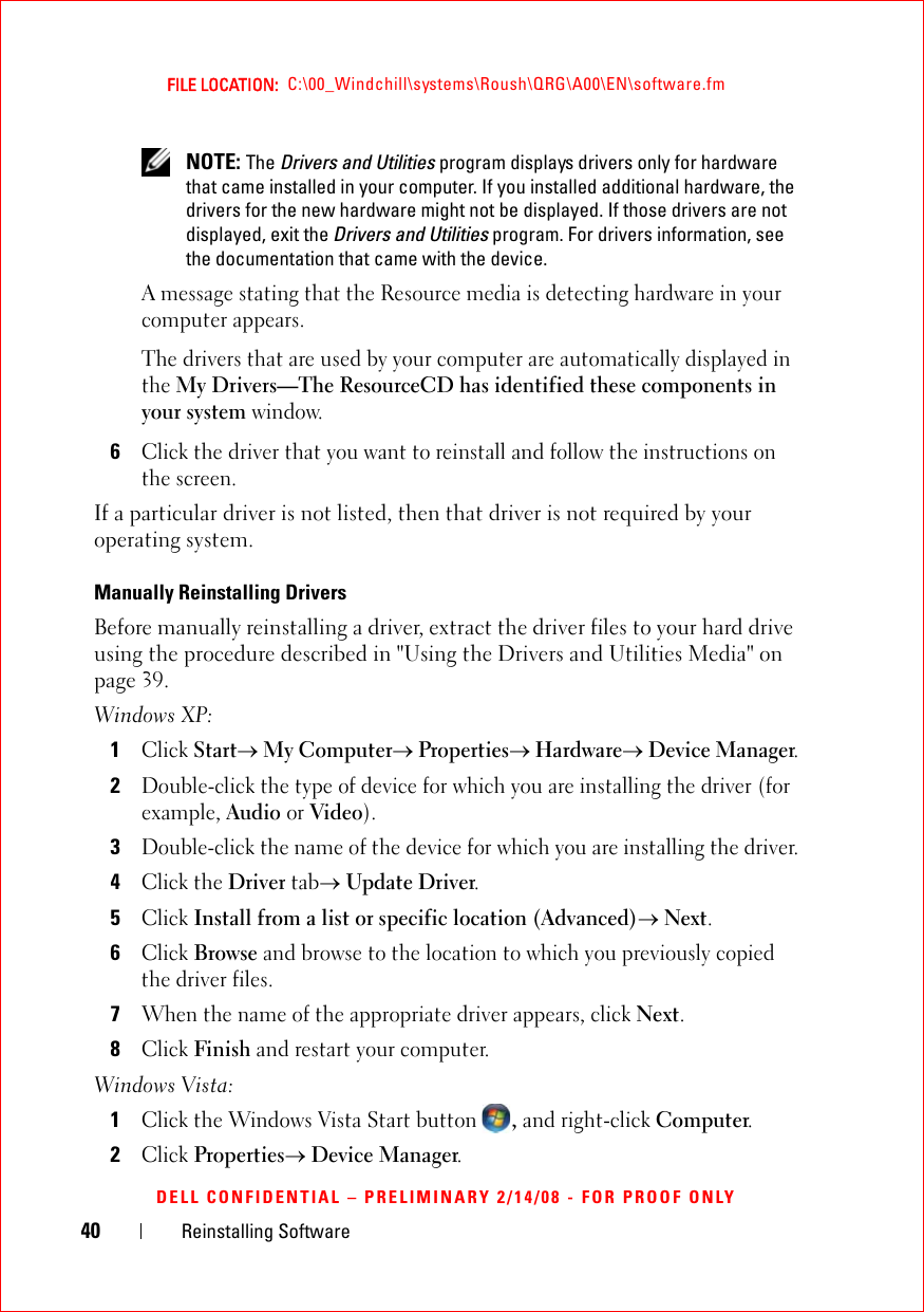 40 Reinstalling SoftwareFILE LOCATION:  C:\00_Windchill\systems\Roush\QRG\A00\EN\software.fmDELL CONFIDENTIAL – PRELIMINARY 2/14/08 - FOR PROOF ONLY NOTE: The Drivers and Utilities program displays drivers only for hardware that came installed in your computer. If you installed additional hardware, the drivers for the new hardware might not be displayed. If those drivers are not displayed, exit the Drivers and Utilities program. For drivers information, see the documentation that came with the device.A message stating that the Resource media is detecting hardware in your computer appears.The drivers that are used by your computer are automatically displayed in the My Drivers—The ResourceCD has identified these components in your system window.6Click the driver that you want to reinstall and follow the instructions on the screen. If a particular driver is not listed, then that driver is not required by your operating system.Manually Reinstalling Drivers Before manually reinstalling a driver, extract the driver files to your hard drive using the procedure described in &quot;Using the Drivers and Utilities Media&quot; on page 39. Windows XP:1Click Start→ My Computer→ Properties→ Hardware→ Device Manager.2Double-click the type of device for which you are installing the driver (for example, Audio or Video).3Double-click the name of the device for which you are installing the driver.4Click the Driver tab→ Update Driver.5Click Install from a list or specific location (Advanced)→ Next.6Click Browse and browse to the location to which you previously copied the driver files.7When the name of the appropriate driver appears, click Next.8Click Finish and restart your computer.Windows Vista:1Click the Windows Vista Start button , and right-click Computer.2Click Properties→ Device Manager.