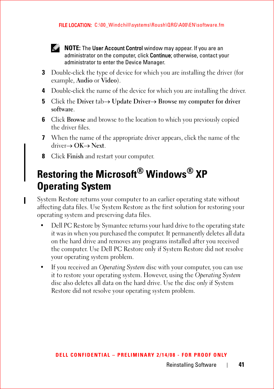 Reinstalling Software 41FILE LOCATION:  C:\00_Windchill\systems\Roush\QRG\A00\EN\software.fmDELL CONFIDENTIAL – PRELIMINARY 2/14/08 - FOR PROOF ONLY NOTE: The User Account Control window may appear. If you are an administrator on the computer, click Continue; otherwise, contact your administrator to enter the Device Manager.3Double-click the type of device for which you are installing the driver (for example, Audio or Video).4Double-click the name of the device for which you are installing the driver.5Click the Driver tab→ Update Driver→ Browse my computer for driver software.6Click Browse and browse to the location to which you previously copied the driver files.7When the name of the appropriate driver appears, click the name of the driver→ OK→ Next.8Click Finish and restart your computer.Restoring the Microsoft® Windows® XP Operating SystemSystem Restore returns your computer to an earlier operating state without affecting data files. Use System Restore as the first solution for restoring your operating system and preserving data files. • Dell PC Restore by Symantec returns your hard drive to the operating state it was in when you purchased the computer. It permanently deletes all data on the hard drive and removes any programs installed after you received the computer. Use Dell PC Restore only if System Restore did not resolve your operating system problem.• If you received an Operating System disc with your computer, you can use it to restore your operating system. However, using the Operating System disc also deletes all data on the hard drive. Use the disc only if System Restore did not resolve your operating system problem.