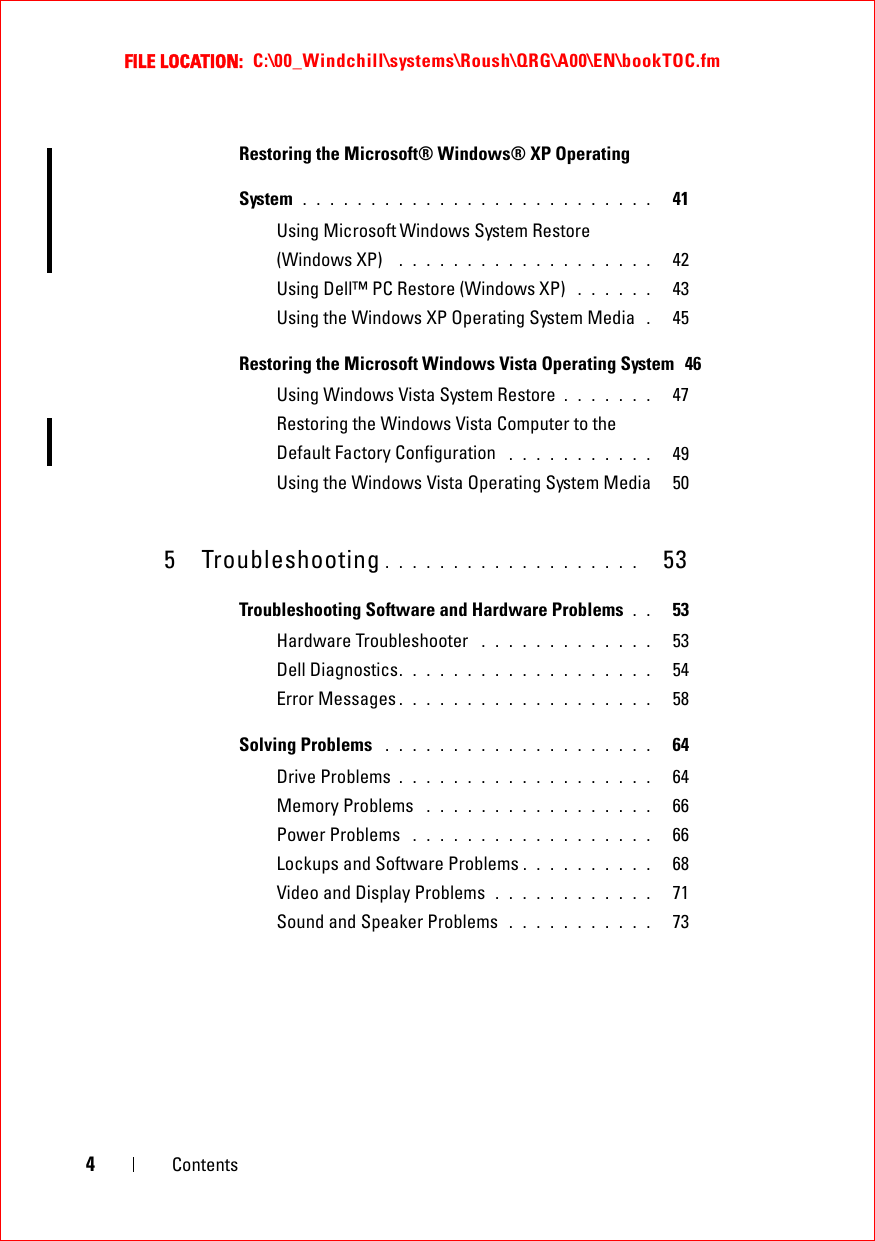 FILE LOCATION:  C:\00_Windchill\systems\Roush\QRG\A00\EN\bookTOC.fm4ContentsRestoring the Microsoft® Windows® XP Operating System  . . . . . . . . . . . . . . . . . . . . . . . . . .   41Using Microsoft Windows System Restore (Windows XP)   . . . . . . . . . . . . . . . . . . .   42Using Dell™ PC Restore (Windows XP)  . . . . . .   43Using the Windows XP Operating System Media  .   45Restoring the Microsoft Windows Vista Operating System  46Using Windows Vista System Restore  . . . . . . .   47Restoring the Windows Vista Computer to the Default Factory Configuration  . . . . . . . . . . .   49Using the Windows Vista Operating System Media   505 Troubleshooting . . . . . . . . . . . . . . . . . . .   53Troubleshooting Software and Hardware Problems  . .   53Hardware Troubleshooter  . . . . . . . . . . . . .   53Dell Diagnostics. . . . . . . . . . . . . . . . . . .   54Error Messages . . . . . . . . . . . . . . . . . . .   58Solving Problems  . . . . . . . . . . . . . . . . . . . .   64Drive Problems . . . . . . . . . . . . . . . . . . .   64Memory Problems  . . . . . . . . . . . . . . . . .   66Power Problems  . . . . . . . . . . . . . . . . . .   66Lockups and Software Problems . . . . . . . . . .   68Video and Display Problems  . . . . . . . . . . . .   71Sound and Speaker Problems  . . . . . . . . . . .   73