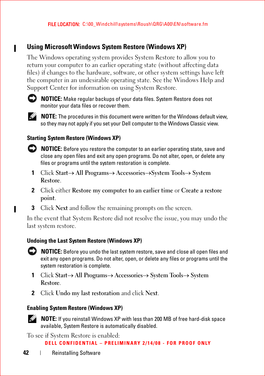 42 Reinstalling SoftwareFILE LOCATION:  C:\00_Windchill\systems\Roush\QRG\A00\EN\software.fmDELL CONFIDENTIAL – PRELIMINARY 2/14/08 - FOR PROOF ONLYUsing Microsoft Windows System Restore (Windows XP) The Windows operating system provides System Restore to allow you to return your computer to an earlier operating state (without affecting data files) if changes to the hardware, software, or other system settings have left the computer in an undesirable operating state. See the Windows Help and Support Center for information on using System Restore. NOTICE: Make regular backups of your data files. System Restore does not monitor your data files or recover them. NOTE: The procedures in this document were written for the Windows default view, so they may not apply if you set your Dell computer to the Windows Classic view.Starting System Restore (Windows XP)  NOTICE: Before you restore the computer to an earlier operating state, save and close any open files and exit any open programs. Do not alter, open, or delete any files or programs until the system restoration is complete.1Click Start→ All Programs→ Accessories→System Tools→ System Restore.2Click either Restore my computer to an earlier time or Create a restore point.3Click Next and follow the remaining prompts on the screen.In the event that System Restore did not resolve the issue, you may undo the last system restore.Undoing the Last System Restore (Windows XP)  NOTICE: Before you undo the last system restore, save and close all open files and exit any open programs. Do not alter, open, or delete any files or programs until the system restoration is complete.1Click Start→ All Programs→ Accessories→ System Tools→ System Restore.2Click Undo my last restoration and click Next.Enabling System Restore (Windows XP)  NOTE: If you reinstall Windows XP with less than 200 MB of free hard-disk space available, System Restore is automatically disabled. To see if System Restore is enabled: