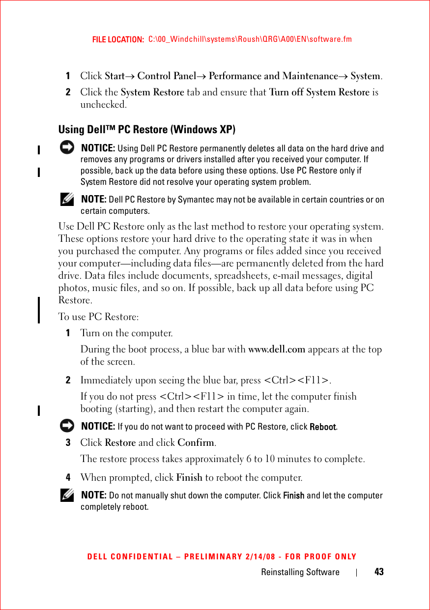 Reinstalling Software 43FILE LOCATION:  C:\00_Windchill\systems\Roush\QRG\A00\EN\software.fmDELL CONFIDENTIAL – PRELIMINARY 2/14/08 - FOR PROOF ONLY1Click Start→ Control Panel→ Performance and Maintenance→ System.2Click the System Restore tab and ensure that Turn off System Restore is unchecked.Using Dell™ PC Restore (Windows XP)  NOTICE: Using Dell PC Restore permanently deletes all data on the hard drive and removes any programs or drivers installed after you received your computer. If possible, back up the data before using these options. Use PC Restore only if System Restore did not resolve your operating system problem. NOTE: Dell PC Restore by Symantec may not be available in certain countries or on certain computers.Use Dell PC Restore only as the last method to restore your operating system. These options restore your hard drive to the operating state it was in when you purchased the computer. Any programs or files added since you received your computer—including data files—are permanently deleted from the hard drive. Data files include documents, spreadsheets, e-mail messages, digital photos, music files, and so on. If possible, back up all data before using PC Restore.To use PC Restore:1Turn on the computer.During the boot process, a blue bar with www.dell.com appears at the top of the screen.2Immediately upon seeing the blue bar, press &lt;Ctrl&gt;&lt;F11&gt;.If you do not press &lt;Ctrl&gt;&lt;F11&gt; in time, let the computer finish booting (starting), and then restart the computer again. NOTICE: If you do not want to proceed with PC Restore, click Reboot.3Click Restore and click Confirm.The restore process takes approximately 6 to 10 minutes to complete.4When prompted, click Finish to reboot the computer. NOTE: Do not manually shut down the computer. Click Finish and let the computer completely reboot.