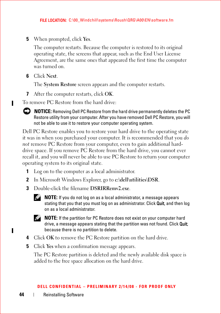44 Reinstalling SoftwareFILE LOCATION:  C:\00_Windchill\systems\Roush\QRG\A00\EN\software.fmDELL CONFIDENTIAL – PRELIMINARY 2/14/08 - FOR PROOF ONLY5When prompted, click Yes.The computer restarts. Because the computer is restored to its original operating state, the screens that appear, such as the End User License Agreement, are the same ones that appeared the first time the computer was turned on. 6Click Next.The System Restore screen appears and the computer restarts. 7After the computer restarts, click OK.To remove PC Restore from the hard drive: NOTICE: Removing Dell PC Restore from the hard drive permanently deletes the PC Restore utility from your computer. After you have removed Dell PC Restore, you will not be able to use it to restore your computer operating system.Dell PC Restore enables you to restore your hard drive to the operating state it was in when you purchased your computer. It is recommended that you do not remove PC Restore from your computer, even to gain additional hard-drive space. If you remove PC Restore from the hard drive, you cannot ever recall it, and you will never be able to use PC Restore to return your computer operating system to its original state.1Log on to the computer as a local administrator.2In Microsoft Windows Explorer, go to c:\dell\utilities\DSR.3Double-click the filename DSRIRRemv2.exe. NOTE: If you do not log on as a local administrator, a message appears stating that you that you must log on as administrator. Click Quit, and then log on as a local administrator. NOTE: If the partition for PC Restore does not exist on your computer hard drive, a message appears stating that the partition was not found. Click Quit; because there is no partition to delete.4Click OK to remove the PC Restore partition on the hard drive.5Click Yes when a confirmation message appears.The PC Restore partition is deleted and the newly available disk space is added to the free space allocation on the hard drive. 