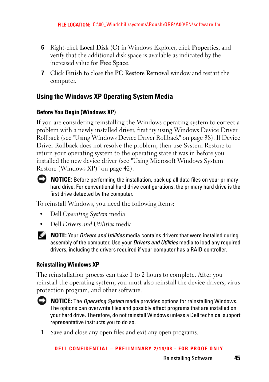 Reinstalling Software 45FILE LOCATION:  C:\00_Windchill\systems\Roush\QRG\A00\EN\software.fmDELL CONFIDENTIAL – PRELIMINARY 2/14/08 - FOR PROOF ONLY6Right-click Local Disk (C) in Windows Explorer, click Properties, and verify that the additional disk space is available as indicated by the increased value for Free Space.7Click Finish to close the PC Restore Removal window and restart the computer.Using the Windows XP Operating System MediaBefore You Begin (Windows XP) If you are considering reinstalling the Windows operating system to correct a problem with a newly installed driver, first try using Windows Device Driver Rollback (see &quot;Using Windows Device Driver Rollback&quot; on page 38). If Device Driver Rollback does not resolve the problem, then use System Restore to return your operating system to the operating state it was in before you installed the new device driver (see &quot;Using Microsoft Windows System Restore (Windows XP)&quot; on page 42). NOTICE: Before performing the installation, back up all data files on your primary hard drive. For conventional hard drive configurations, the primary hard drive is the first drive detected by the computer.To reinstall Windows, you need the following items:•Dell Operating System media•Dell Drivers and Utilities media NOTE: Your Drivers and Utilities media contains drivers that were installed during assembly of the computer. Use your Drivers and Utilities media to load any required drivers, including the drivers required if your computer has a RAID controller. Reinstalling Windows XPThe reinstallation process can take 1 to 2 hours to complete. After you reinstall the operating system, you must also reinstall the device drivers, virus protection program, and other software. NOTICE: The Operating System media provides options for reinstalling Windows. The options can overwrite files and possibly affect programs that are installed on your hard drive. Therefore, do not reinstall Windows unless a Dell technical support representative instructs you to do so.1Save and close any open files and exit any open programs.