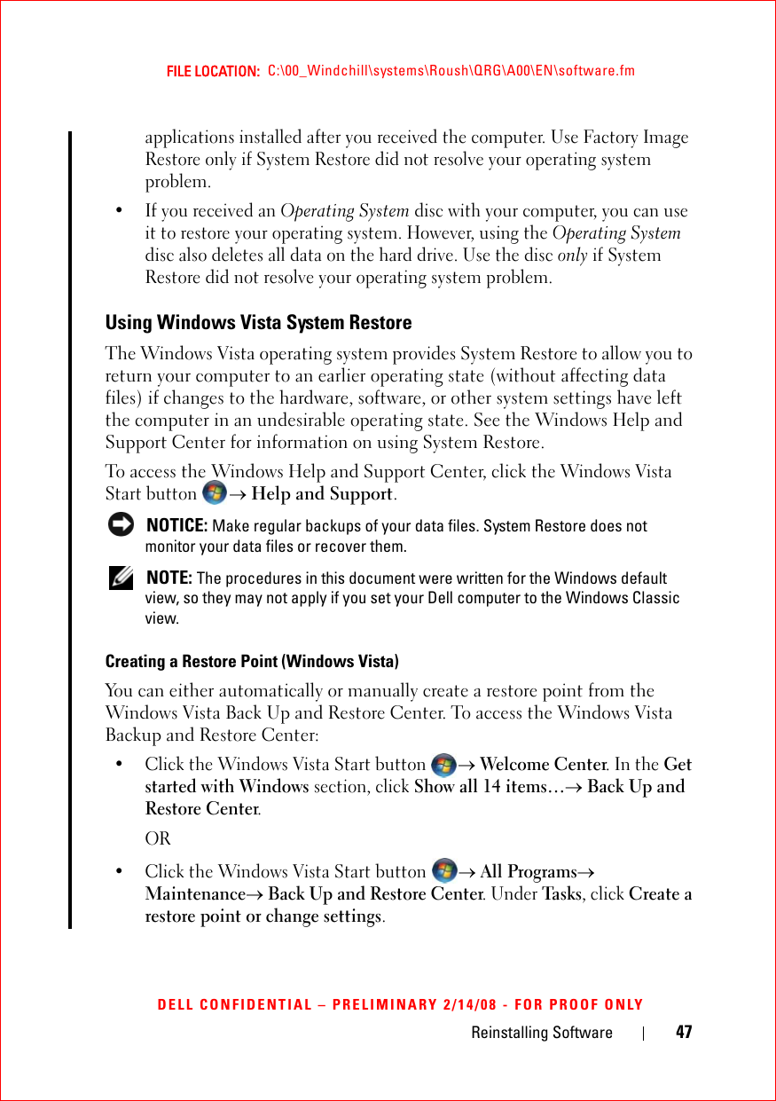 Reinstalling Software 47FILE LOCATION:  C:\00_Windchill\systems\Roush\QRG\A00\EN\software.fmDELL CONFIDENTIAL – PRELIMINARY 2/14/08 - FOR PROOF ONLYapplications installed after you received the computer. Use Factory Image Restore only if System Restore did not resolve your operating system problem. • If you received an Operating System disc with your computer, you can use it to restore your operating system. However, using the Operating System disc also deletes all data on the hard drive. Use the disc only if System Restore did not resolve your operating system problem.Using Windows Vista System RestoreThe Windows Vista operating system provides System Restore to allow you to return your computer to an earlier operating state (without affecting data files) if changes to the hardware, software, or other system settings have left the computer in an undesirable operating state. See the Windows Help and Support Center for information on using System Restore.To access the Windows Help and Support Center, click the Windows Vista Start button → Help and Support. NOTICE: Make regular backups of your data files. System Restore does not monitor your data files or recover them. NOTE: The procedures in this document were written for the Windows default view, so they may not apply if you set your Dell computer to the Windows Classic view.Creating a Restore Point (Windows Vista) You can either automatically or manually create a restore point from the Windows Vista Back Up and Restore Center. To access the Windows Vista Backup and Restore Center:• Click the Windows Vista Start button → Welcome Center. In the Get started with Windows section, click Show all 14 items…→ Back Up and Restore Center.OR• Click the Windows Vista Start button → All Programs→ Maintenance→ Back Up and Restore Center. Under Task s, click Create a restore point or change settings.