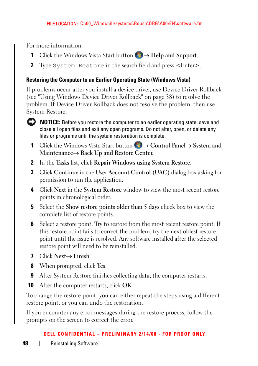 48 Reinstalling SoftwareFILE LOCATION:  C:\00_Windchill\systems\Roush\QRG\A00\EN\software.fmDELL CONFIDENTIAL – PRELIMINARY 2/14/08 - FOR PROOF ONLYFor more information:1Click the Windows Vista Start button → Help and Support.2Ty p e  System Restore in the search field and press &lt;Enter&gt;.Restoring the Computer to an Earlier Operating State (Windows Vista) If problems occur after you install a device driver, use Device Driver Rollback (see &quot;Using Windows Device Driver Rollback&quot; on page 38) to resolve the problem. If Device Driver Rollback does not resolve the problem, then use System Restore. NOTICE: Before you restore the computer to an earlier operating state, save and close all open files and exit any open programs. Do not alter, open, or delete any files or programs until the system restoration is complete.1Click the Windows Vista Start button → Control Panel→ System and Maintenance→ Back Up and Restore Center.2In the Task s list, click Repair Windows using System Restore.3Click Continue in the User Account Control (UAC) dialog box asking for permission to run the application.4Click Next in the System Restore window to view the most recent restore points in chronological order.5Select the Show restore points older than 5 days check box to view the complete list of restore points.6Select a restore point. Try to restore from the most recent restore point. If this restore point fails to correct the problem, try the next oldest restore point until the issue is resolved. Any software installed after the selected restore point will need to be reinstalled.7Click Next→ Finish.8When prompted, click Yes.9After System Restore finishes collecting data, the computer restarts.10After the computer restarts, click OK.To change the restore point, you can either repeat the steps using a different restore point, or you can undo the restoration.If you encounter any error messages during the restore process, follow the prompts on the screen to correct the error.