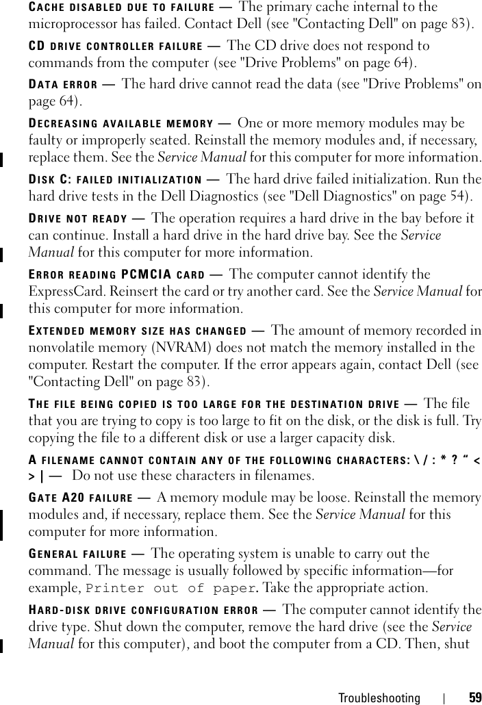 Troubleshooting 59CACHE DISABLED DUE TO FAILURE —The primary cache internal to the microprocessor has failed. Contact Dell (see &quot;Contacting Dell&quot; on page 83).CD DRIVE CONTROLLER FAILURE —The CD drive does not respond to commands from the computer (see &quot;Drive Problems&quot; on page 64).DATA ERROR —The hard drive cannot read the data (see &quot;Drive Problems&quot; on page 64).DECREASING AVAILABLE MEMORY —One or more memory modules may be faulty or improperly seated. Reinstall the memory modules and, if necessary, replace them. See the Service Manual for this computer for more information. DISK C: FAILED INITIALIZATION —The hard drive failed initialization. Run the hard drive tests in the Dell Diagnostics (see &quot;Dell Diagnostics&quot; on page 54). DRIVE NOT READY —The operation requires a hard drive in the bay before it can continue. Install a hard drive in the hard drive bay. See the Service Manual for this computer for more information.ERROR READING PCMCIA CARD —The computer cannot identify the ExpressCard. Reinsert the card or try another card. See the Service Manual for this computer for more information.EXTENDED MEMORY SIZE HAS CHANGED —The amount of memory recorded in nonvolatile memory (NVRAM) does not match the memory installed in the computer. Restart the computer. If the error appears again, contact Dell (see &quot;Contacting Dell&quot; on page 83). THE FILE BEING COPIED IS TOO LARGE FOR THE DESTINATION DRIVE —The file that you are trying to copy is too large to fit on the disk, or the disk is full. Try copying the file to a different disk or use a larger capacity disk.A FILENAME CANNOT CONTAIN ANY OF THE FOLLOWING CHARACTERS: \ / : * ? “ &lt; &gt; | —  Do not use these characters in filenames.GATE A20 FAILURE —A memory module may be loose. Reinstall the memory modules and, if necessary, replace them. See the Service Manual for this computer for more information.GENERAL FAILURE —The operating system is unable to carry out the command. The message is usually followed by specific information—for example, Printer out of paper. Take the appropriate action.HARD-DISK DRIVE CONFIGURATION ERROR —The computer cannot identify the drive type. Shut down the computer, remove the hard drive (see the Service Manual for this computer), and boot the computer from a CD. Then, shut 