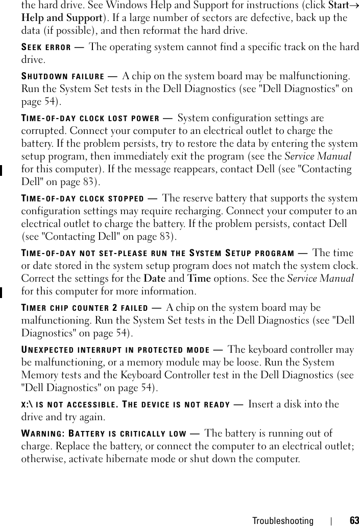 Troubleshooting 63the hard drive. See Windows Help and Support for instructions (click Start→ Help and Support). If a large number of sectors are defective, back up the data (if possible), and then reformat the hard drive.SEEK ERROR —The operating system cannot find a specific track on the hard drive. SHUTDOWN FAILURE —A chip on the system board may be malfunctioning. Run the System Set tests in the Dell Diagnostics (see &quot;Dell Diagnostics&quot; on page 54).TIME-OF-DAY CLOCK LOST POWER —System configuration settings are corrupted. Connect your computer to an electrical outlet to charge the battery. If the problem persists, try to restore the data by entering the system setup program, then immediately exit the program (see the Service Manual for this computer). If the message reappears, contact Dell (see &quot;Contacting Dell&quot; on page 83).TIME-OF-DAY CLOCK STOPPED —The reserve battery that supports the system configuration settings may require recharging. Connect your computer to an electrical outlet to charge the battery. If the problem persists, contact Dell (see &quot;Contacting Dell&quot; on page 83).TIME-OF-DAY NOT SET-PLEASE RUN THE SYSTEM SETUP PROGRAM —The time or date stored in the system setup program does not match the system clock. Correct the settings for the Date and Time options. See the Service Manual for this computer for more information. TIMER CHIP COUNTER 2 FAILED —A chip on the system board may be malfunctioning. Run the System Set tests in the Dell Diagnostics (see &quot;Dell Diagnostics&quot; on page 54).UNEXPECTED INTERRUPT IN PROTECTED MODE —The keyboard controller may be malfunctioning, or a memory module may be loose. Run the System Memory tests and the Keyboard Controller test in the Dell Diagnostics (see &quot;Dell Diagnostics&quot; on page 54).X:\ IS NOT ACCESSIBLE. THE DEVICE IS NOT READY —Insert a disk into the drive and try again.WARNING: BATTERY IS CRITICALLY LOW —The battery is running out of charge. Replace the battery, or connect the computer to an electrical outlet; otherwise, activate hibernate mode or shut down the computer.