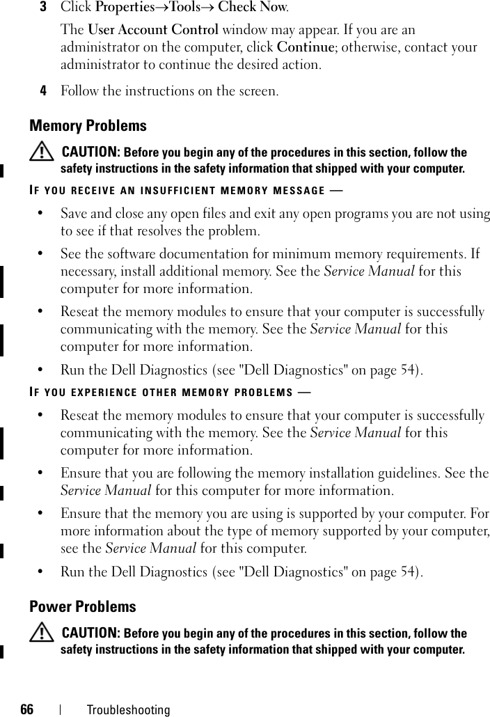 66 Troubleshooting3Click Properties→Tools→ Check Now.The User Account Control window may appear. If you are an administrator on the computer, click Continue; otherwise, contact your administrator to continue the desired action.4Follow the instructions on the screen.Memory Problems CAUTION: Before you begin any of the procedures in this section, follow the safety instructions in the safety information that shipped with your computer.IF YOU RECEIVE AN INSUFFICIENT MEMORY MESSAGE —• Save and close any open files and exit any open programs you are not using to see if that resolves the problem.• See the software documentation for minimum memory requirements. If necessary, install additional memory. See the Service Manual for this computer for more information.• Reseat the memory modules to ensure that your computer is successfully communicating with the memory. See the Service Manual for this computer for more information. • Run the Dell Diagnostics (see &quot;Dell Diagnostics&quot; on page 54). IF YOU EXPERIENCE OTHER MEMORY PROBLEMS —• Reseat the memory modules to ensure that your computer is successfully communicating with the memory. See the Service Manual for this computer for more information. • Ensure that you are following the memory installation guidelines. See the Service Manual for this computer for more information. • Ensure that the memory you are using is supported by your computer. For more information about the type of memory supported by your computer, see the Service Manual for this computer. • Run the Dell Diagnostics (see &quot;Dell Diagnostics&quot; on page 54). Power Problems CAUTION: Before you begin any of the procedures in this section, follow the safety instructions in the safety information that shipped with your computer.