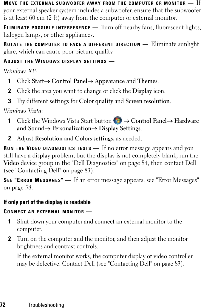 72 TroubleshootingMOVE THE EXTERNAL SUBWOOFER AWAY FROM THE COMPUTER OR MONITOR —If your external speaker system includes a subwoofer, ensure that the subwoofer is at least 60 cm (2 ft) away from the computer or external monitor.ELIMINATE POSSIBLE INTERFERENCE —Turn off nearby fans, fluorescent lights, halogen lamps, or other appliances.ROTATE THE COMPUTER TO FACE A DIFFERENT DIRECTION —Eliminate sunlight glare, which can cause poor picture quality.ADJUST THE WINDOWS DISPLAY SETTINGS —Windows XP:1Click Start→ Control Panel→ Appearance and Themes.2Click the area you want to change or click the Display icon.3Try different settings for Color quality and Screen resolution.Windows Vista:1Click the Windows Vista Start button  → Control Panel→ Hardware and Sound→ Personalization→ Display Settings.2Adjust Resolution and Colors settings, as needed.RUN THE VIDEO DIAGNOSTICS TESTS —If no error message appears and you still have a display problem, but the display is not completely blank, run the Video device group in the &quot;Dell Diagnostics&quot; on page 54, then contact Dell (see &quot;Contacting Dell&quot; on page 83).SEE &quot;ERROR MESSAGES&quot;—If an error message appears, see &quot;Error Messages&quot; on page 58.If only part of the display is readableCONNECT AN EXTERNAL MONITOR —1Shut down your computer and connect an external monitor to the computer.2Turn on the computer and the monitor, and then adjust the monitor brightness and contrast controls.If the external monitor works, the computer display or video controller may be defective. Contact Dell (see &quot;Contacting Dell&quot; on page 83).