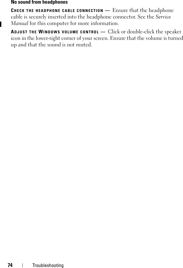 74 TroubleshootingNo sound from headphonesCHECK THE HEADPHONE CABLE CONNECTION —Ensure that the headphone cable is securely inserted into the headphone connector. See the Service Manual for this computer for more information. ADJUST THE WINDOWS VOLUME CONTROL —Click or double-click the speaker icon in the lower-right corner of your screen. Ensure that the volume is turned up and that the sound is not muted.