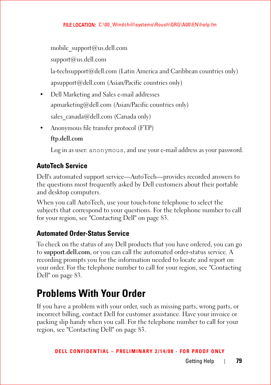 Getting Help 79FILE LOCATION:  C:\00_Windchill\systems\Roush\QRG\A00\EN\help.fmDELL CONFIDENTIAL – PRELIMINARY 2/14/08 - FOR PROOF ONLYmobile_support@us.dell.comsupport@us.dell.com la-techsupport@dell.com (Latin America and Caribbean countries only)apsupport@dell.com (Asian/Pacific countries only)• Dell Marketing and Sales e-mail addressesapmarketing@dell.com (Asian/Pacific countries only)sales_canada@dell.com (Canada only)• Anonymous file transfer protocol (FTP)ftp.dell.comLog in as user: anonymous, and use your e-mail address as your password.AutoTech ServiceDell&apos;s automated support service—AutoTech—provides recorded answers to the questions most frequently asked by Dell customers about their portable and desktop computers.When you call AutoTech, use your touch-tone telephone to select the subjects that correspond to your questions. For the telephone number to call for your region, see &quot;Contacting Dell&quot; on page 83.Automated Order-Status ServiceTo check on the status of any Dell products that you have ordered, you can go to support.dell.com, or you can call the automated order-status service. A recording prompts you for the information needed to locate and report on your order. For the telephone number to call for your region, see &quot;Contacting Dell&quot; on page 83.Problems With Your OrderIf you have a problem with your order, such as missing parts, wrong parts, or incorrect billing, contact Dell for customer assistance. Have your invoice or packing slip handy when you call. For the telephone number to call for your region, see &quot;Contacting Dell&quot; on page 83.