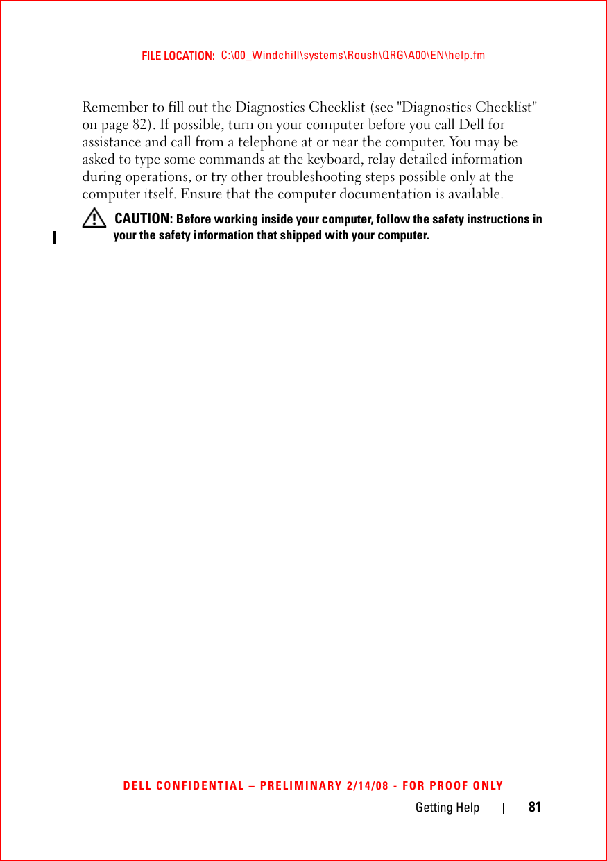 Getting Help 81FILE LOCATION:  C:\00_Windchill\systems\Roush\QRG\A00\EN\help.fmDELL CONFIDENTIAL – PRELIMINARY 2/14/08 - FOR PROOF ONLYRemember to fill out the Diagnostics Checklist (see &quot;Diagnostics Checklist&quot; on page 82). If possible, turn on your computer before you call Dell for assistance and call from a telephone at or near the computer. You may be asked to type some commands at the keyboard, relay detailed information during operations, or try other troubleshooting steps possible only at the computer itself. Ensure that the computer documentation is available.  CAUTION: Before working inside your computer, follow the safety instructions in your the safety information that shipped with your computer.