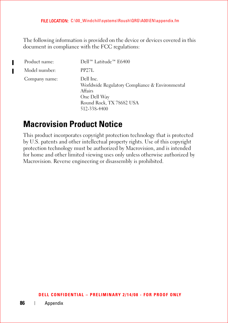 86 AppendixFILE LOCATION:  C:\00_Windchill\systems\Roush\QRG\A00\EN\appendix.fmDELL CONFIDENTIAL – PRELIMINARY 2/14/08 - FOR PROOF ONLYThe following information is provided on the device or devices covered in this document in compliance with the FCC regulations: Macrovision Product NoticeThis product incorporates copyright protection technology that is protected by U.S. patents and other intellectual property rights. Use of this copyright protection technology must be authorized by Macrovision, and is intended for home and other limited viewing uses only unless otherwise authorized by Macrovision. Reverse engineering or disassembly is prohibited.Product name:  Dell™ Latitude™ E6400Model number:  PP27LCompany name: Dell Inc.Worldwide Regulatory Compliance &amp; Environmental AffairsOne Dell WayRound Rock, TX 78682 USA512-338-4400