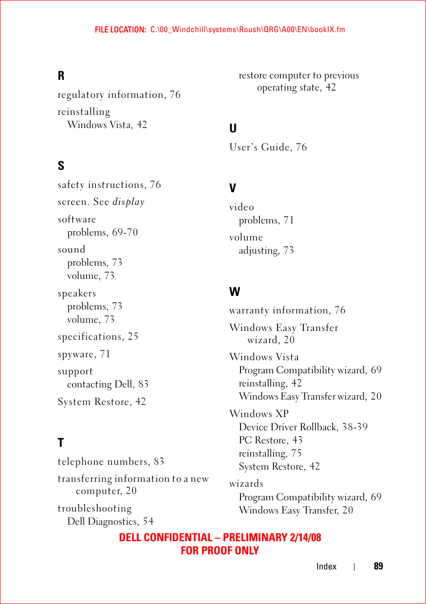 FILE LOCATION:  C:\00_Windchill\systems\Roush\QRG\A00\EN\bookIX.fmDELL CONFIDENTIAL – PRELIMINARY 2/14/08FOR PROOF ONLYIndex 89Rregulatory information, 76reinstallingWindows Vista, 42Ssafety instructions, 76screen. See displaysoftwareproblems, 69-70soundproblems, 73volume, 73speakersproblems, 73volume, 73specifications, 25spyware, 71supportcontacting Dell, 83System Restore, 42Ttelephone numbers, 83transferring information to a new computer, 20troubleshootingDell Diagnostics, 54restore computer to previous operating state, 42UUser’s Guide, 76Vvideoproblems, 71volumeadjusting, 73Wwarranty information, 76Windows Easy Transfer wizard, 20Windows VistaProgram Compatibility wizard, 69reinstalling, 42Windows Easy Transfer wizard, 20Windows XPDevice Driver Rollback, 38-39PC Restore, 43reinstalling, 75System Restore, 42wizardsProgram Compatibility wizard, 69Windows Easy Transfer, 20