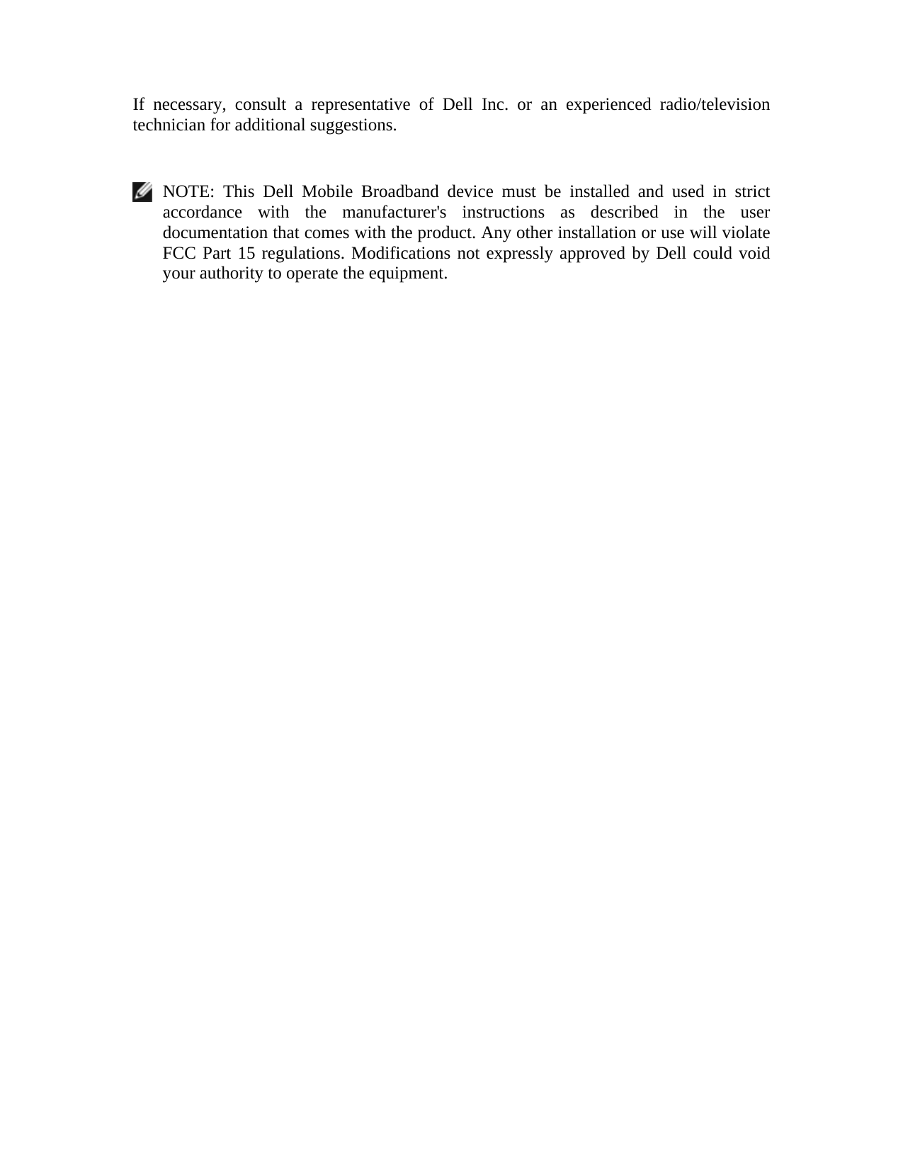  If necessary, consult a representative of Dell Inc. or an experienced radio/television technician for additional suggestions.     NOTE: This Dell Mobile Broadband device must be installed and used in strict accordance with the manufacturer&apos;s instructions as described in the user documentation that comes with the product. Any other installation or use will violate FCC Part 15 regulations. Modifications not expressly approved by Dell could void your authority to operate the equipment.  