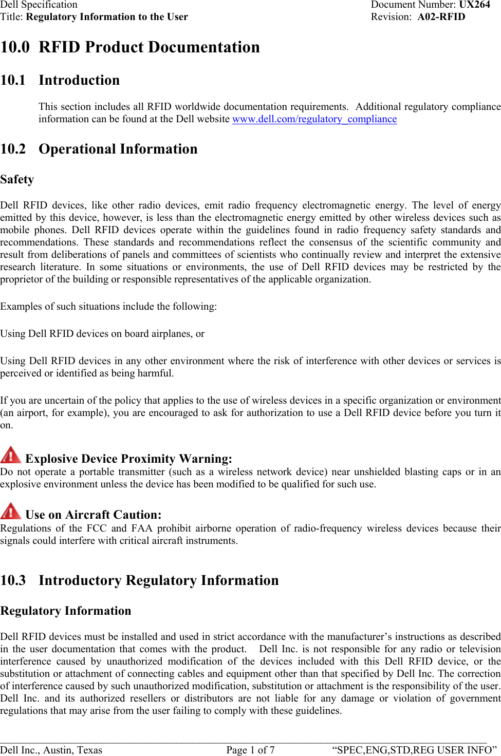 Dell Specification    Document Number: UX264 Title: Regulatory Information to the User    Revision:  A02-RFID  10.0  RFID Product Documentation   10.1 Introduction  This section includes all RFID worldwide documentation requirements.  Additional regulatory compliance information can be found at the Dell website www.dell.com/regulatory_compliance 10.2 Operational Information  Safety  Dell RFID devices, like other radio devices, emit radio frequency electromagnetic energy. The level of energy emitted by this device, however, is less than the electromagnetic energy emitted by other wireless devices such as mobile phones. Dell RFID devices operate within the guidelines found in radio frequency safety standards and recommendations. These standards and recommendations reflect the consensus of the scientific community and result from deliberations of panels and committees of scientists who continually review and interpret the extensive research literature. In some situations or environments, the use of Dell RFID devices may be restricted by the proprietor of the building or responsible representatives of the applicable organization. Examples of such situations include the following: Using Dell RFID devices on board airplanes, or  Using Dell RFID devices in any other environment where the risk of interference with other devices or services is perceived or identified as being harmful.  If you are uncertain of the policy that applies to the use of wireless devices in a specific organization or environment (an airport, for example), you are encouraged to ask for authorization to use a Dell RFID device before you turn it on.  Explosive Device Proximity Warning:  Do not operate a portable transmitter (such as a wireless network device) near unshielded blasting caps or in an explosive environment unless the device has been modified to be qualified for such use.   Use on Aircraft Caution:  Regulations of the FCC and FAA prohibit airborne operation of radio-frequency wireless devices because their signals could interfere with critical aircraft instruments.   10.3  Introductory Regulatory Information  Regulatory Information  Dell RFID devices must be installed and used in strict accordance with the manufacturer’s instructions as described in the user documentation that comes with the product.   Dell Inc. is not responsible for any radio or television interference caused by unauthorized modification of the devices included with this Dell RFID device, or the substitution or attachment of connecting cables and equipment other than that specified by Dell Inc. The correction of interference caused by such unauthorized modification, substitution or attachment is the responsibility of the user. Dell Inc. and its authorized resellers or distributors are not liable for any damage or violation of government regulations that may arise from the user failing to comply with these guidelines.  ___________________________________________________________________________________________ Dell Inc., Austin, Texas    Page 1 of 7  “SPEC,ENG,STD,REG USER INFO”  