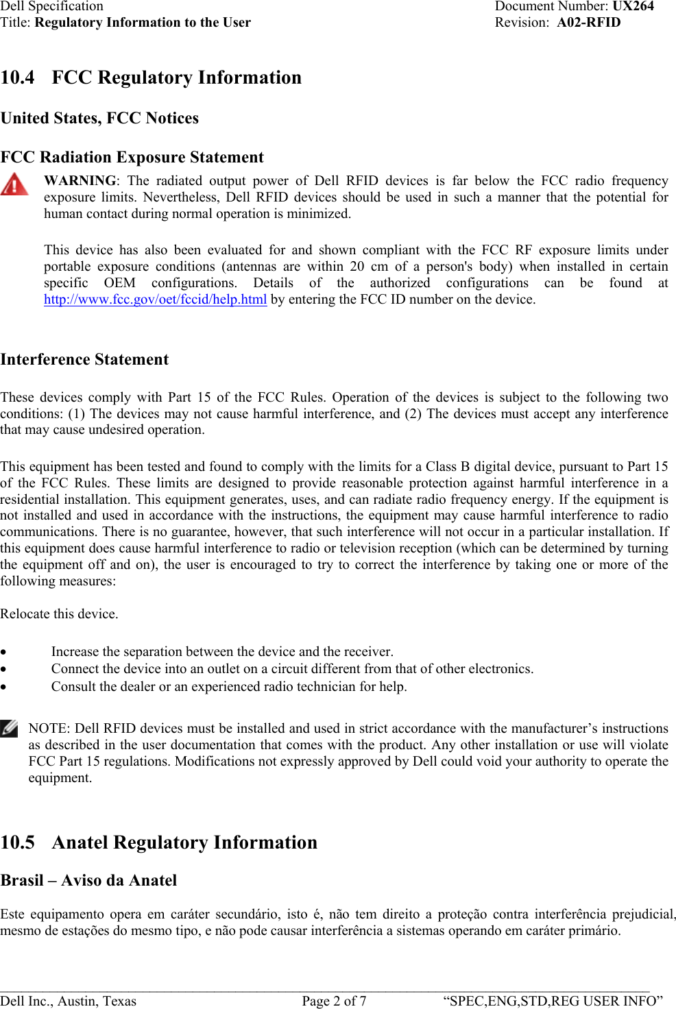 Dell Specification    Document Number: UX264 Title: Regulatory Information to the User    Revision:  A02-RFID   10.4  FCC Regulatory Information  United States, FCC Notices   FCC Radiation Exposure Statement  WARNING: The radiated output power of Dell RFID devices is far below the FCC radio frequency exposure limits. Nevertheless, Dell RFID devices should be used in such a manner that the potential for human contact during normal operation is minimized.  This device has also been evaluated for and shown compliant with the FCC RF exposure limits under portable exposure conditions (antennas are within 20 cm of a person&apos;s body) when installed in certain specific OEM configurations. Details of the authorized configurations can be found at http://www.fcc.gov/oet/fccid/help.html by entering the FCC ID number on the device.  Interference Statement These devices comply with Part 15 of the FCC Rules. Operation of the devices is subject to the following two conditions: (1) The devices may not cause harmful interference, and (2) The devices must accept any interference that may cause undesired operation. This equipment has been tested and found to comply with the limits for a Class B digital device, pursuant to Part 15 of the FCC Rules. These limits are designed to provide reasonable protection against harmful interference in a residential installation. This equipment generates, uses, and can radiate radio frequency energy. If the equipment is not installed and used in accordance with the instructions, the equipment may cause harmful interference to radio communications. There is no guarantee, however, that such interference will not occur in a particular installation. If this equipment does cause harmful interference to radio or television reception (which can be determined by turning the equipment off and on), the user is encouraged to try to correct the interference by taking one or more of the following measures:  Relocate this device.  • Increase the separation between the device and the receiver.  • Connect the device into an outlet on a circuit different from that of other electronics.  • Consult the dealer or an experienced radio technician for help.   NOTE: Dell RFID devices must be installed and used in strict accordance with the manufacturer’s instructions as described in the user documentation that comes with the product. Any other installation or use will violate FCC Part 15 regulations. Modifications not expressly approved by Dell could void your authority to operate the equipment.   10.5  Anatel Regulatory Information  Brasil – Aviso da Anatel  Este equipamento opera em caráter secundário, isto é, não tem direito a proteção contra interferência prejudicial, mesmo de estações do mesmo tipo, e não pode causar interferência a sistemas operando em caráter primário.  ___________________________________________________________________________________________ Dell Inc., Austin, Texas    Page 2 of 7  “SPEC,ENG,STD,REG USER INFO”  