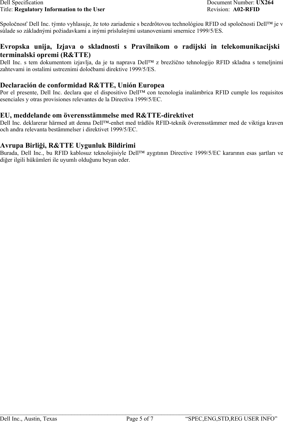 Dell Specification    Document Number: UX264 Title: Regulatory Information to the User    Revision:  A02-RFID  Spoločnosť Dell Inc. týmto vyhlasuje, že toto zariadenie s bezdrôtovou technológiou RFID od spoločnosti Dell™ je v súlade so základnými požiadavkami a inými príslušnými ustanoveniami smernice 1999/5/ES.  Evropska unija, Izjava o skladnosti s Pravilnikom o radijski in telekomunikacijski terminalski opremi (R&amp;TTE) Dell Inc. s tem dokumentom izjavlja, da je ta naprava Dell™ z brezžično tehnologijo RFID skladna s temeljnimi zahtevami in ostalimi ustreznimi določbami direktive 1999/5/ES.  Declaración de conformidad R&amp;TTE, Unión Europea  Por el presente, Dell Inc. declara que el dispositivo Dell™ con tecnología inalámbrica RFID cumple los requisitos esenciales y otras provisiones relevantes de la Directiva 1999/5/EC.  EU, meddelande om överensstämmelse med R&amp;TTE-direktivet   Dell Inc. deklarerar härmed att denna Dell™-enhet med trådlös RFID-teknik överensstämmer med de viktiga kraven och andra relevanta bestämmelser i direktivet 1999/5/EC.  Avrupa Birliği, R&amp;TTE Uygunluk Bildirimi  Burada, Dell Inc., bu RFID kablosuz teknolojisiyle Dell™ aygıtının Directive 1999/5/EC kararının esas şartları ve diğer ilgili hükümleri ile uyumlı olduğunu beyan eder.   ___________________________________________________________________________________________ Dell Inc., Austin, Texas    Page 5 of 7  “SPEC,ENG,STD,REG USER INFO”  