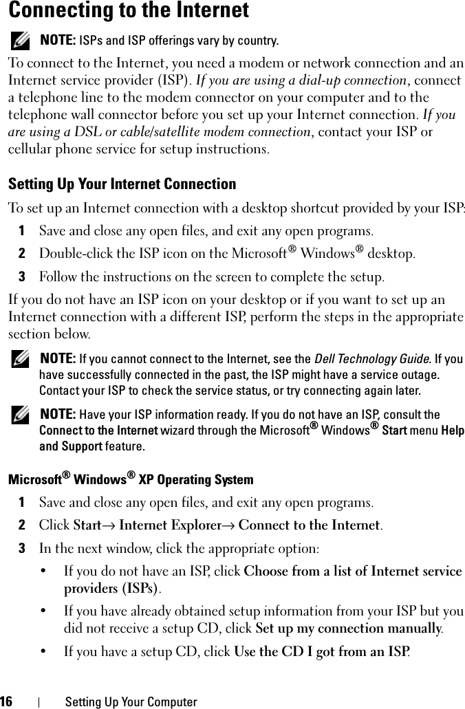 16 Setting Up Your ComputerConnecting to the Internet NOTE: ISPs and ISP offerings vary by country.To connect to the Internet, you need a modem or network connection and an Internet service provider (ISP). If you are using a dial-up connection, connect a telephone line to the modem connector on your computer and to the telephone wall connector before you set up your Internet connection. If you are using a DSL or cable/satellite modem connection, contact your ISP or cellular phone service for setup instructions.Setting Up Your Internet ConnectionTo set up an Internet connection with a desktop shortcut provided by your ISP:1Save and close any open files, and exit any open programs.2Double-click the ISP icon on the Microsoft® Windows® desktop.3Follow the instructions on the screen to complete the setup.If you do not have an ISP icon on your desktop or if you want to set up an Internet connection with a different ISP, perform the steps in the appropriate section below. NOTE: If you cannot connect to the Internet, see the Dell Technology Guide. If you have successfully connected in the past, the ISP might have a service outage. Contact your ISP to check the service status, or try connecting again later. NOTE: Have your ISP information ready. If you do not have an ISP, consult the Connect to the Internet wizard through the Microsoft® Windows® Start menu Help and Support feature. Microsoft® Windows® XP Operating System1Save and close any open files, and exit any open programs.2Click Start→ Internet Explorer→ Connect to the Internet.3In the next window, click the appropriate option:• If you do not have an ISP, click Choose from a list of Internet service providers (ISPs).• If you have already obtained setup information from your ISP but you did not receive a setup CD, click Set up my connection manually.• If you have a setup CD, click Use the CD I got from an ISP.