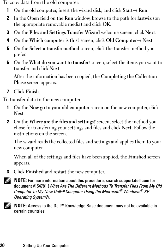 20 Setting Up Your ComputerTo copy data from the old computer:1On the old computer, insert the wizard disk, and click Start→ Run.2In the Open field on the Run window, browse to the path for fastwiz (on the appropriate removable media) and click OK.3On the Files and Settings Transfer Wizard welcome screen, click Next.4On the Which computer is this? screen, click Old Computer→ Next.5On the Select a transfer method screen, click the transfer method you prefer.6On the What do you want to transfer? screen, select the items you want to transfer and click Next.After the information has been copied, the Completing the Collection Phase screen appears.7Click Finish.To transfer data to the new computer:1On the Now go to your old computer screen on the new computer, click Next.2On the Where are the files and settings? screen, select the method you chose for transferring your settings and files and click Next. Follow the instructions on the screen.The wizard reads the collected files and settings and applies them to your new computer.When all of the settings and files have been applied, the Finished screen appears.3Click Finished and restart the new computer. NOTE: For more information about this procedure, search support.dell.com for document #154781 (What Are The Different Methods To Transfer Files From My Old Computer To My New Dell™ Computer Using the Microsoft® Windows® XP Operating System?). NOTE: Access to the Dell™ Knowledge Base document may not be available in certain countries.