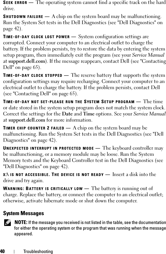 40 TroubleshootingSEEK ERROR —  The operating system cannot find a specific track on the hard drive. SHUTDOWN FAILURE —  A chip on the system board may be malfunctioning. Run the System Set tests in the Dell Diagnostics (see &quot;Dell Diagnostics&quot; on page 42).TIME-OF-DAY CLOCK LOST POWER —  System configuration settings are corrupted. Connect your computer to an electrical outlet to charge the battery. If the problem persists, try to restore the data by entering the system setup program, then immediately exit the program (see your Service Manual at support.dell.com). If the message reappears, contact Dell (see &quot;Contacting Dell&quot; on page 65).TIME-OF-DAY CLOCK STOPPED —  The reserve battery that supports the system configuration settings may require recharging. Connect your computer to an electrical outlet to charge the battery. If the problem persists, contact Dell (see &quot;Contacting Dell&quot; on page 65).TIME-OF-DAY NOT SET-PLEASE RUN THE SYS TEM  SETUP PROGRAM —  The time or date stored in the system setup program does not match the system clock. Correct the settings for the Date and Time options. See your Service Manual at support.dell.com for more information. TIMER CHIP COUNTER 2 FAILED —   A chip on the system board may be malfunctioning. Run the System Set tests in the Dell Diagnostics (see &quot;Dell Diagnostics&quot; on page 42).UNEXPECTED INTERRUPT IN PROTECTED MODE —  The keyboard controller may be malfunctioning, or a memory module may be loose. Run the System Memory tests and the Keyboard Controller test in the Dell Diagnostics (see &quot;Dell Diagnostics&quot; on page 42).X:\ IS NOT ACCESSIBLE. THE DEVICE IS NOT READY —  Insert a disk into the drive and try again.WARNING: BATTERY IS CRITICALLY LOW —  The battery is running out of charge. Replace the battery, or connect the computer to an electrical outlet; otherwise, activate hibernate mode or shut down the computer.System Messages NOTE: If the message you received is not listed in the table, see the documentation for either the operating system or the program that was running when the message appeared.