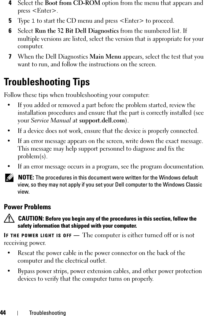 44 Troubleshooting4Select the Boot from CD-ROM option from the menu that appears and press &lt;Enter&gt;.5Ty p e  1 to start the CD menu and press &lt;Enter&gt; to proceed.6Select Run the 32 Bit Dell Diagnostics from the numbered list. If multiple versions are listed, select the version that is appropriate for your computer.7When the Dell Diagnostics Main Menu appears, select the test that you want to run, and follow the instructions on the screen.Troubleshooting TipsFollow these tips when troubleshooting your computer:• If you added or removed a part before the problem started, review the installation procedures and ensure that the part is correctly installed (see your Service Manual at support.dell.com).• If a device does not work, ensure that the device is properly connected.• If an error message appears on the screen, write down the exact message. This message may help support personnel to diagnose and fix the problem(s).• If an error message occurs in a program, see the program documentation. NOTE: The procedures in this document were written for the Windows default view, so they may not apply if you set your Dell computer to the Windows Classic view.Power Problems CAUTION: Before you begin any of the procedures in this section, follow the safety information that shipped with your computer.IF THE POWER LIGHT IS OFF —  The computer is either turned off or is not receiving power.• Reseat the power cable in the power connector on the back of the computer and the electrical outlet.• Bypass power strips, power extension cables, and other power protection devices to verify that the computer turns on properly.