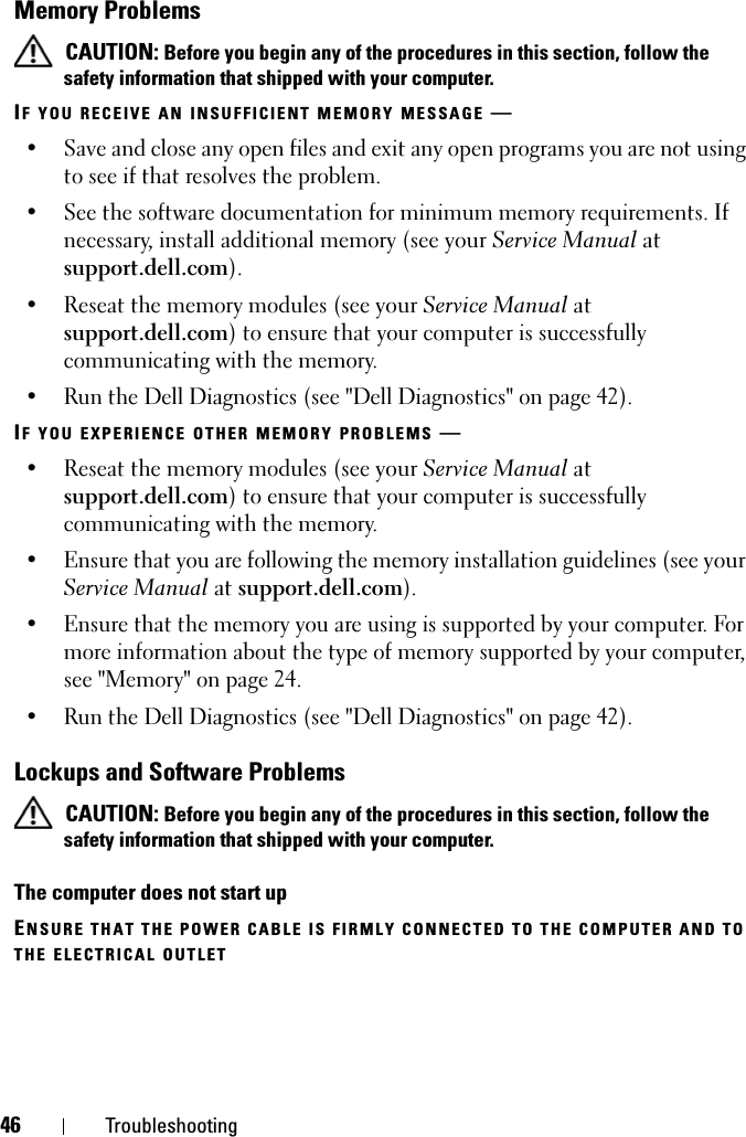 46 TroubleshootingMemory Problems CAUTION: Before you begin any of the procedures in this section, follow the safety information that shipped with your computer.IF YOU RECEIVE AN INSUFFICIENT MEMORY MESSAGE —   • Save and close any open files and exit any open programs you are not using to see if that resolves the problem.• See the software documentation for minimum memory requirements. If necessary, install additional memory (see your Service Manual at support.dell.com).• Reseat the memory modules (see your Service Manual at support.dell.com) to ensure that your computer is successfully communicating with the memory.• Run the Dell Diagnostics (see &quot;Dell Diagnostics&quot; on page 42).IF YOU EXPERIENCE OTHER MEMORY PROBLEMS —   • Reseat the memory modules (see your Service Manual at support.dell.com) to ensure that your computer is successfully communicating with the memory.• Ensure that you are following the memory installation guidelines (see your Service Manual at support.dell.com).• Ensure that the memory you are using is supported by your computer. For more information about the type of memory supported by your computer, see &quot;Memory&quot; on page 24.• Run the Dell Diagnostics (see &quot;Dell Diagnostics&quot; on page 42).Lockups and Software Problems CAUTION: Before you begin any of the procedures in this section, follow the safety information that shipped with your computer.The computer does not start upENSURE THAT THE POWER CABLE IS FIRMLY CONNECTED TO THE COMPUTER AND TO THE ELECTRICAL OUTLET