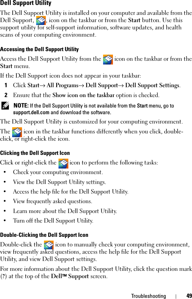 Troubleshooting 49Dell Support UtilityThe Dell Support Utility is installed on your computer and available from the Dell Support,  , icon on the taskbar or from the Start button. Use this support utility for self-support information, software updates, and health scans of your computing environment.Accessing the Dell Support UtilityAccess the Dell Support Utility from the   icon on the taskbar or from the Start menu.If the Dell Support icon does not appear in your taskbar:1Click Start→ All Programs→ Dell Support→ Dell Support Settings.2Ensure that the Show icon on the taskbar option is checked.  NOTE: If the Dell Support Utility is not available from the Start menu, go to support.dell.com and download the software. The Dell Support Utility is customized for your computing environment.The   icon in the taskbar functions differently when you click, double-click, or right-click the icon.Clicking the Dell Support IconClick or right-click the  icon to perform the following tasks:• Check your computing environment. • View the Dell Support Utility settings.• Access the help file for the Dell Support Utility.• View frequently asked questions.• Learn more about the Dell Support Utility.• Turn off the Dell Support Utility.Double-Clicking the Dell Support IconDouble-click the   icon to manually check your computing environment, view frequently asked questions, access the help file for the Dell Support Utility, and view Dell Support settings.For more information about the Dell Support Utility, click the question mark (?) at the top of the Dell™ Support screen.