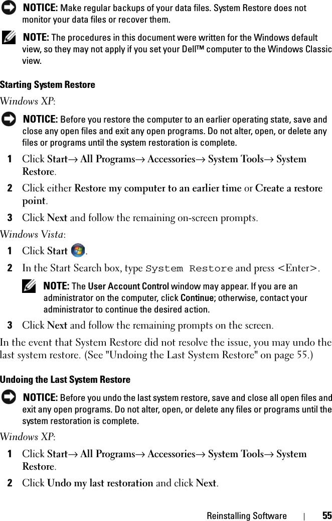 Reinstalling Software 55 NOTICE: Make regular backups of your data files. System Restore does not monitor your data files or recover them. NOTE: The procedures in this document were written for the Windows default view, so they may not apply if you set your Dell™ computer to the Windows Classic view.Starting System RestoreWindows XP: NOTICE: Before you restore the computer to an earlier operating state, save and close any open files and exit any open programs. Do not alter, open, or delete any files or programs until the system restoration is complete.1Click Start→ All Programs→ Accessories→ System Tools→ System Restore.2Click either Restore my computer to an earlier time or Create a restore point.3Click Next and follow the remaining on-screen prompts.Windows Vista:1Click Start  .2In the Start Search box, type System Restore and press &lt;Enter&gt;. NOTE: The User Account Control window may appear. If you are an administrator on the computer, click Continue; otherwise, contact your administrator to continue the desired action.3Click Next and follow the remaining prompts on the screen.In the event that System Restore did not resolve the issue, you may undo the last system restore. (See &quot;Undoing the Last System Restore&quot; on page 55.)Undoing the Last System Restore NOTICE: Before you undo the last system restore, save and close all open files and exit any open programs. Do not alter, open, or delete any files or programs until the system restoration is complete.Windows XP:1Click Start→ All Programs→ Accessories→ System Tools→ System Restore.2Click Undo my last restoration and click Next.