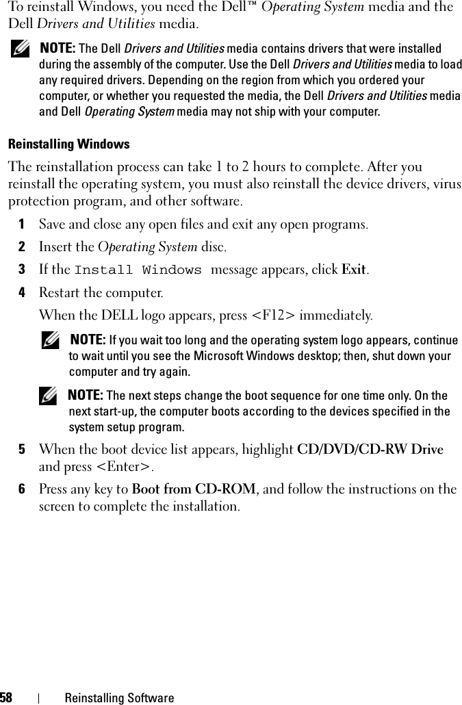 58 Reinstalling SoftwareTo reinstall Windows, you need the Dell™ Operating System media and the Dell Drivers and Utilities media.  NOTE: The Dell Drivers and Utilities media contains drivers that were installed during the assembly of the computer. Use the Dell Drivers and Utilities media to load any required drivers. Depending on the region from which you ordered your computer, or whether you requested the media, the Dell Drivers and Utilities media and Dell Operating System media may not ship with your computer.Reinstalling WindowsThe reinstallation process can take 1 to 2 hours to complete. After you reinstall the operating system, you must also reinstall the device drivers, virus protection program, and other software.1Save and close any open files and exit any open programs.2Insert the Operating System disc.3If the Install Windows message appears, click Exit.4Restart the computer.When the DELL logo appears, press &lt;F12&gt; immediately. NOTE: If you wait too long and the operating system logo appears, continue to wait until you see the Microsoft Windows desktop; then, shut down your computer and try again. NOTE: The next steps change the boot sequence for one time only. On the next start-up, the computer boots according to the devices specified in the system setup program.5When the boot device list appears, highlight CD/DVD/CD-RW Drive and press &lt;Enter&gt;.6Press any key to Boot from CD-ROM, and follow the instructions on the screen to complete the installation.
