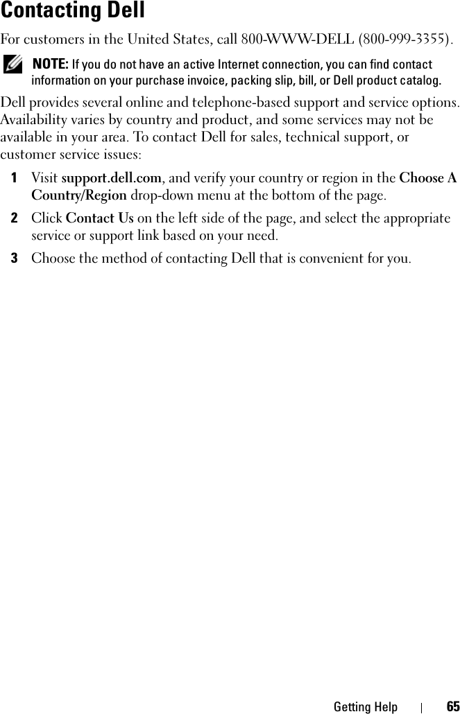 Getting Help 65Contacting DellFor customers in the United States, call 800-WWW-DELL (800-999-3355). NOTE: If you do not have an active Internet connection, you can find contact information on your purchase invoice, packing slip, bill, or Dell product catalog. Dell provides several online and telephone-based support and service options. Availability varies by country and product, and some services may not be available in your area. To contact Dell for sales, technical support, or customer service issues:1Visit support.dell.com, and verify your country or region in the Choose A Country/Region drop-down menu at the bottom of the page. 2Click Contact Us on the left side of the page, and select the appropriate service or support link based on your need.3Choose the method of contacting Dell that is convenient for you.