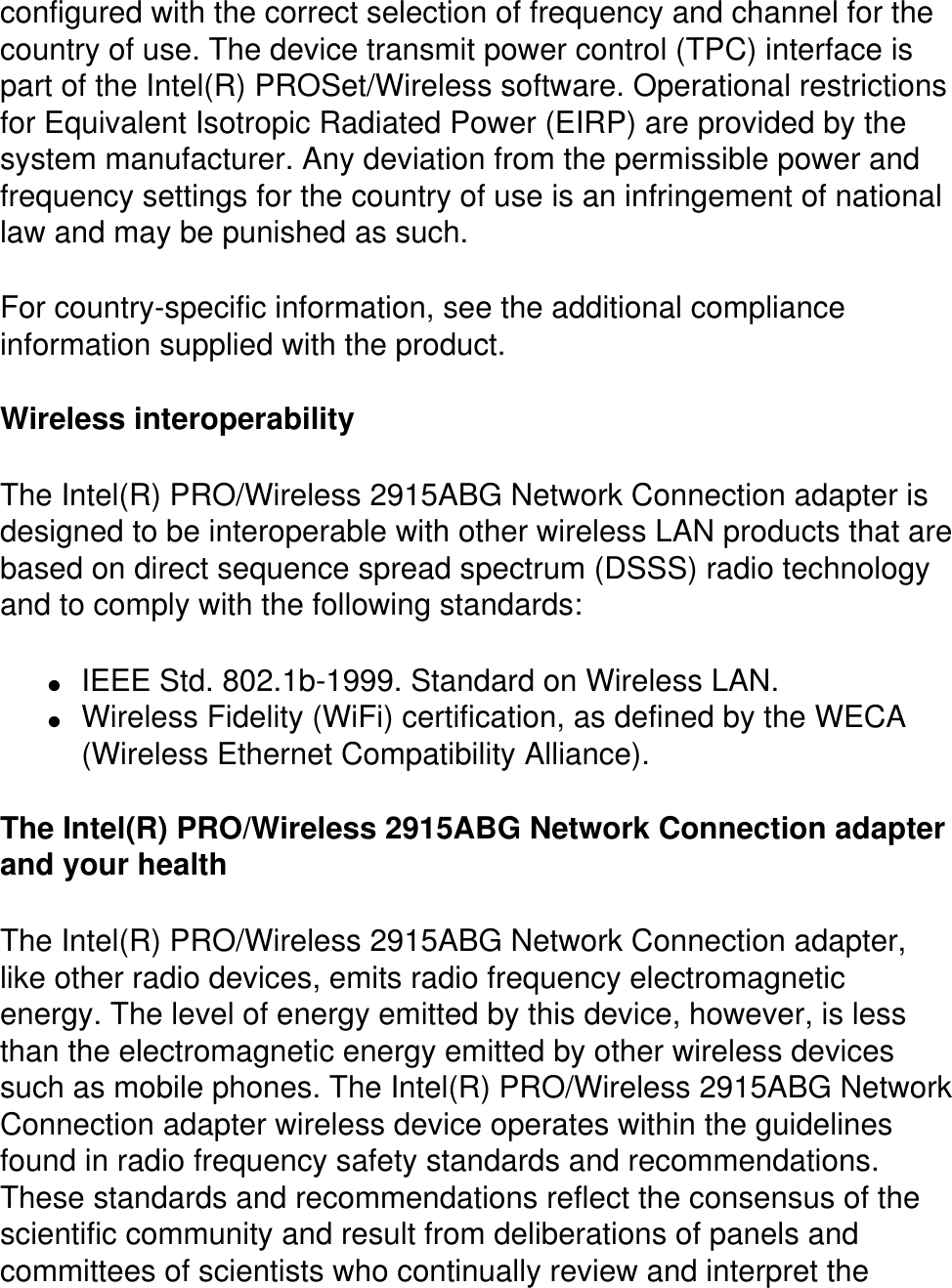 configured with the correct selection of frequency and channel for the country of use. The device transmit power control (TPC) interface is part of the Intel(R) PROSet/Wireless software. Operational restrictions for Equivalent Isotropic Radiated Power (EIRP) are provided by the system manufacturer. Any deviation from the permissible power and frequency settings for the country of use is an infringement of national law and may be punished as such. For country-specific information, see the additional compliance information supplied with the product. Wireless interoperabilityThe Intel(R) PRO/Wireless 2915ABG Network Connection adapter is designed to be interoperable with other wireless LAN products that are based on direct sequence spread spectrum (DSSS) radio technology and to comply with the following standards:●     IEEE Std. 802.1b-1999. Standard on Wireless LAN. ●     Wireless Fidelity (WiFi) certification, as defined by the WECA (Wireless Ethernet Compatibility Alliance).The Intel(R) PRO/Wireless 2915ABG Network Connection adapter and your healthThe Intel(R) PRO/Wireless 2915ABG Network Connection adapter, like other radio devices, emits radio frequency electromagnetic energy. The level of energy emitted by this device, however, is less than the electromagnetic energy emitted by other wireless devices such as mobile phones. The Intel(R) PRO/Wireless 2915ABG Network Connection adapter wireless device operates within the guidelines found in radio frequency safety standards and recommendations. These standards and recommendations reflect the consensus of the scientific community and result from deliberations of panels and committees of scientists who continually review and interpret the 