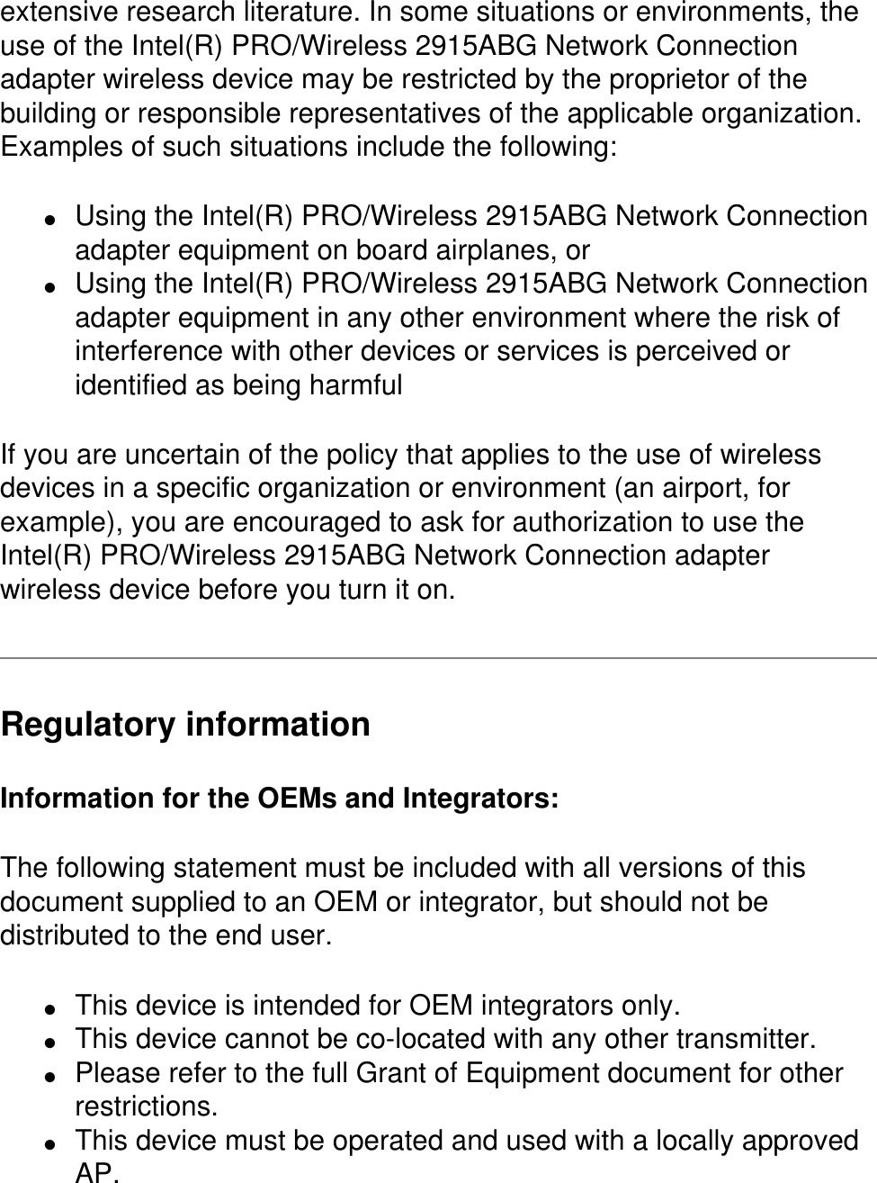 extensive research literature. In some situations or environments, the use of the Intel(R) PRO/Wireless 2915ABG Network Connection adapter wireless device may be restricted by the proprietor of the building or responsible representatives of the applicable organization. Examples of such situations include the following:●     Using the Intel(R) PRO/Wireless 2915ABG Network Connection adapter equipment on board airplanes, or ●     Using the Intel(R) PRO/Wireless 2915ABG Network Connection adapter equipment in any other environment where the risk of interference with other devices or services is perceived or identified as being harmfulIf you are uncertain of the policy that applies to the use of wireless devices in a specific organization or environment (an airport, for example), you are encouraged to ask for authorization to use the Intel(R) PRO/Wireless 2915ABG Network Connection adapter wireless device before you turn it on.Regulatory informationInformation for the OEMs and Integrators:  The following statement must be included with all versions of this document supplied to an OEM or integrator, but should not be distributed to the end user. ●     This device is intended for OEM integrators only. ●     This device cannot be co-located with any other transmitter.●     Please refer to the full Grant of Equipment document for other restrictions.●     This device must be operated and used with a locally approved AP.